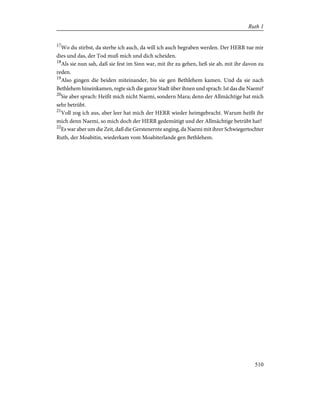 17
Wo du stirbst, da sterbe ich auch, da will ich auch begraben werden. Der HERR tue mir
dies und das, der Tod muß mich und dich scheiden.
18
Als sie nun sah, daß sie fest im Sinn war, mit ihr zu gehen, ließ sie ab, mit ihr davon zu
reden.
19
Also gingen die beiden miteinander, bis sie gen Bethlehem kamen. Und da sie nach
Bethlehem hineinkamen, regte sich die ganze Stadt über ihnen und sprach: Ist das die Naemi?
20
Sie aber sprach: Heißt mich nicht Naemi, sondern Mara; denn der Allmächtige hat mich
sehr betrübt.
21
Voll zog ich aus, aber leer hat mich der HERR wieder heimgebracht. Warum heißt ihr
mich denn Naemi, so mich doch der HERR gedemütigt und der Allmächtige betrübt hat?
22
Es war aber um die Zeit, daß die Gerstenernte anging, da Naemi mit ihrer Schwiegertochter
Ruth, der Moabitin, wiederkam vom Moabiterlande gen Bethlehem.
510
Ruth 1
 