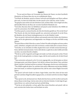 Kapitel 2
1
Es war auch ein Mann, ein Verwandter des Mannes der Naemi, von dem Geschlecht
Elimelechs, mit Namen Boas; der war ein wohlhabender Mann.
2
Und Ruth, die Moabitin, sprach zu Naemi: Laß mich aufs Feld gehen und Ähren auflesen
dem nach, vor dem ich Gnade finde. Sie aber sprach zu ihr: Gehe hin, meine Tochter.
3
Sie ging hin, kam und las auf, den Schnittern nach, auf dem Felde. Und es begab sich eben,
daß dasselbe Feld war des Boas, der von dem Geschlecht Elimelechs war.
4
Und siehe, Boas kam eben von Bethlehem und sprach zu den Schnittern: Der HERR mit
euch! Sie antworteten: Der HERR segne dich!
5
Und Boas sprach zu seinem Knechte, der über die Schnitter gestellt war: Wes ist die Dirne?
6
Der Knecht, der über die Schnitter gestellt war, antwortete und sprach: Es ist die Dirne,
die Moabitin, die mit Naemi wiedergekommen ist von der Moabiter Lande.
7
Denn sie sprach: Laßt mich doch auflesen und sammeln unter den Garben, den Schnittern
nach; und ist also gekommen und dagestanden vom Morgen an bis her und bleibt wenig
daheim.
8
Da sprach Boas zu Ruth: Hörst du es, meine Tochter? Du sollst nicht gehen auf einen andern
Acker, aufzulesen, und gehe auch nicht von hinnen, sondern halte dich zu meinen Dirnen.
9
Und siehe, wo sie schneiden im Felde, da gehe ihnen nach. Ich habe meinen Knechten ge-
boten, daß dich niemand antaste. Und so dich dürstet, so gehe hin zu dem Gefäß und trinke
von dem, was meine Knechte schöpfen.
10
Da fiel sie auf ihr Angesicht und beugte sich nieder zur Erde und sprach zu ihm: Womit
habe ich die Gnade gefunden vor deinen Augen, daß du mich ansiehst, die ich doch fremd
bin?
11
Boas antwortete und sprach zu ihr: Es ist mir angesagt alles, was du hast getan an deiner
Schwiegermutter nach deines Mannes Tod: daß du verlassen hast deinen Vater und deine
Mutter und dein Vaterland und bist zu meinem Volk gezogen, das du zuvor nicht kanntest.
12
Der HERR vergelte dir deine Tat, und dein Lohn müsse vollkommen sein bei dem HERRN,
dem Gott Israels, zu welchem du gekommen bist, daß du unter seinen Flügeln Zuversicht
hättest.
13
Sie sprach: Laß mich Gnade vor deinen Augen finden, mein Herr; denn du hast mich
getröstet und deine Magd freundlich angesprochen, so ich doch nicht bin wie deiner Mägde
eine.
14
Boas sprach zu ihr, da Essenszeit war: Mache dich hier herzu und iß vom Brot und tauche
deinen Bissen in den Essig. Und sie setzte sich zur Seite der Schnitter. Er aber legte ihr ger-
östete Körner vor, und sie aß und ward satt und ließ übrig.
15
Und da sie sich aufmachte, zu lesen, gebot Boas seinen Knechten und sprach: Laßt sie
auch zwischen den Garben lesen und beschämt sie nicht;
511
Ruth 2
 