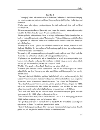 Kapitel 4
1
Boas ging hinauf ins Tor und setzte sich daselbst. Und siehe, da der Erbe vorüberging,
von welchem er geredet hatte, sprach Boas: Komm und setze dich hierher! Und er kam und
setzte sich.
2
Und er nahm zehn Männer von den Ältesten der Stadt und sprach: Setzt euch her! Und
sie setzten sich.
3
Da sprach er zu dem Erben: Naemi, die vom Lande der Moabiter wiedergekommen ist,
bietet feil das Stück Feld, das unsers Bruders war, Elimelechs.
4
Darum gedachte ich's vor deine Ohren zu bringen und zu sagen: Willst du es beerben, so
kaufe es vor den Bürgern und vor den Ältesten meines Volkes; willst du es aber nicht beerben,
so sage mir's, daß ich's wisse. Denn es ist kein Erbe außer dir und ich nach dir. Er sprach:
Ich will's beerben.
5
Boas sprach: Welches Tages du das Feld kaufst von der Hand Naemis, so mußt du auch
Ruth, die Moabitin, des Verstorbenen Weib, nehmen, daß du dem Verstorbenen einen
Namen erweckst auf seinem Erbteil.
6
Da sprach er: Ich vermag es nicht zu beerben, daß ich nicht vielleicht mein Erbteil verderbe.
Beerbe du, was ich beerben soll; denn ich vermag es nicht zu beerben.
7
Und es war von alters her eine solche Gewohnheit in Israel: wenn einer ein Gut nicht
beerben noch erkaufen wollte, auf daß eine Sache bestätigt würde, so zog er seinen Schuh
aus und gab ihn dem andern; das war das Zeugnis in Israel.
8
Und der Erbe sprach zu Boas: Kaufe du es! und zog seinen Schuh aus.
9
Und Boas sprach zu den Ältesten und zu allem Volk: Ihr seid heute Zeugen, daß ich alles
gekauft habe, was dem Elimelech, und alles, was Chiljon und Mahlon gehört hat, von der
Hand Naemis;
10
dazu auch Ruth, die Moabitin, Mahlons Weib, habe ich mir erworben zum Weibe, daß
ich dem Verstorbenen einen Namen erwecke auf sein Erbteil und sein Name nicht ausgerottet
werde unter seinen Brüdern und aus dem Tor seines Orts; Zeugen seid ihr des heute.
11
Und alles Volk, das im Tor war, samt den Ältesten sprachen: Wir sind Zeugen. Der HERR
mache das Weib, das in dein Haus kommt, wie Rahel und Leah, die beide das Haus Israels
gebaut haben; und wachse sehr in Ephratha und werde gepriesen zu Bethlehem.
12
Und dein Haus werde wie das Haus des Perez, den Thamar dem Juda gebar, von dem
Samen, den dir der HERR geben wird von dieser Dirne.
13
Also nahm Boas die Ruth, daß sie sein Weib ward. Und da er zu ihr einging, gab ihr der
HERR, daß sie schwanger ward und gebar einen Sohn.
14
Da sprachen die Weiber zu Naemi: Gelobt sei der HERR, der dir nicht hat lassen abgehen
einen Erben zu dieser Zeit, daß sein Name in Israel bliebe.
15
Der wir dich erquicken und dein Alter versorgen. Denn deine Schwiegertochter, die dich
geliebt hat, hat ihn geboren, welche dir besser ist als sieben Söhne.
514
Ruth 4
 