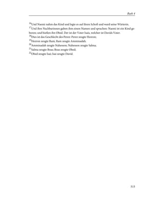 16
Und Naemi nahm das Kind und legte es auf ihren Schoß und ward seine Wärterin.
17
Und ihre Nachbarinnen gaben ihm einen Namen und sprachen: Naemi ist ein Kind ge-
boren; und hießen ihn Obed. Der ist der Vater Isais, welcher ist Davids Vater.
18
Dies ist das Geschlecht des Perez: Perez zeugte Hezron;
19
Hezron zeugte Ram; Ram zeugte Amminadab;
20
Amminadab zeugte Nahesson; Nahesson zeugte Salma;
21
Salma zeugte Boas; Boas zeugte Obed;
22
Obed zeugte Isai; Isai zeugte David.
515
Ruth 4
 