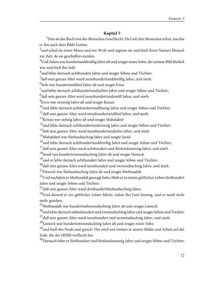Kapitel 5
1
Dies ist das Buch von des Menschen Geschlecht. Da Gott den Menschen schuf, machte
er ihn nach dem Bilde Gottes;
2
und schuf sie einen Mann und ein Weib und segnete sie und hieß ihren Namen Mensch
zur Zeit, da sie geschaffen wurden.
3
Und Adam war hundertunddreißig Jahre alt und zeugte einen Sohn, der seinem Bild ähnlich
war und hieß ihn Seth
4
und lebte darnach achthundert Jahre und zeugte Söhne und Töchter;
5
daß sein ganzes Alter ward neunhundertunddreißig Jahre, und starb.
6
Seth war hundertundfünf Jahre alt und zeugte Enos
7
und lebte darnach achthundertundsieben Jahre und zeugte Söhne und Töchter;
8
daß sein ganzes Alter ward neunhundertundzwölf Jahre, und starb.
9
Enos war neunzig Jahre alt und zeugte Kenan
10
und lebte darnach achthundertundfünzig Jahre und zeugte Söhne und Töchter;
11
daß sein ganzes Alter ward neunhundertundfünf Jahre, und starb.
12
Kenan war siebzig Jahre alt und zeugte Mahalaleel
13
und lebte darnach achthundertundvierzig Jahre und zeugte Söhne und Töchter;
14
daß sein ganzes Alter ward neunhundertundzehn Jahre, und starb.
15
Mahalaleel war fünfundsechzig Jahre und zeugte Jared
16
und lebte darnach achthundertunddreißig Jahre und zeugte Söhne und Töchter;
17
daß sein ganzes Alter ward achthundert und fünfundneunzig Jahre, und starb.
18
Jared war hundertzweiundsechzig Jahre alt und zeugte Henoch
19
und er lebte darnach achthundert Jahre und zeugte Söhne und Töchter;
20
daß sein ganzes Alter ward neunhundert und zweiundsechzig Jahre, und starb.
21
Henoch war fünfundsechzig Jahre alt und zeugte Methusalah.
22
Und nachdem er Methusalah gezeugt hatte, blieb er in einem göttlichen Leben dreihundert
Jahre und zeugte Söhne und Töchter;
23
daß sein ganzes Alter ward dreihundertfünfundsechzig Jahre.
24
Und dieweil er ein göttliches Leben führte, nahm ihn Gott hinweg, und er ward nicht
mehr gesehen.
25
Methusalah war hundertsiebenundachtzig Jahre alt und zeugte Lamech
26
und lebte darnach siebenhundert und zweiundachtzig Jahre und zeugte Söhne und Töchter;
27
daß sein ganzes Alter ward neunhundert und neunundsechzig Jahre, und starb.
28
Lamech war hundertzweiundachtzig Jahre alt und zeugte einen Sohn
29
und hieß ihn Noah und sprach: Der wird uns trösten in unsrer Mühe und Arbeit auf der
Erde, die der HERR verflucht hat.
30
Darnach lebte er fünfhundert und fünfundneunzig Jahre und zeugte Söhne und Töchter;
12
Genesis 5
 