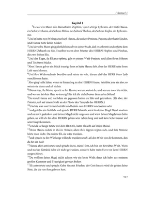 Kapitel 1
1
Es war ein Mann von Ramathaim-Zophim, vom Gebirge Ephraim, der hieß Elkana,
ein Sohn Jerohams, des Sohnes Elihus, des Sohnes Thohus, des Sohnes Zuphs, ein Ephraim-
iter.
2
Und er hatte zwei Weiber; eine hieß Hanna, die andere Peninna. Peninna aber hatte Kinder,
und Hanna hatte keine Kinder.
3
Und derselbe Mann ging jährlich hinauf von seiner Stadt, daß er anbetete und opferte dem
HERRN Zebaoth zu Silo. Daselbst waren aber Priester des HERRN Hophni und Pinehas,
die zwei Söhne Elis.
4
Und des Tages, da Elkana opferte, gab er seinem Weib Peninna und allen ihren Söhnen
und Töchtern Stücke.
5
Aber Hanna gab er ein Stück traurig; denn er hatte Hanna lieb, aber der HERR hatte ihren
Leib verschlossen.
6
Und ihre Widersacherin betrübte und reizte sie sehr, darum daß der HERR ihren Leib
verschlossen hatte.
7
Also ging's alle Jahre; wenn sie hinaufzog zu des HERRN Hause, betrübte jene sie also; so
weinte sie dann und aß nichts.
8
Elkana aber, ihr Mann, sprach zu ihr: Hanna, warum weinst du, und warum issest du nichts,
und warum ist dein Herz so traurig? Bin ich dir nicht besser denn zehn Söhne?
9
Da stand Hanna auf, nachdem sie gegessen hatten zu Silo und getrunken. (Eli aber, der
Priester, saß auf einem Stuhl an der Pfoste des Tempels des HERRN.)
10
Und sie war von Herzen betrübt und betete zum HERRN und weinte sehr
11
und gelobte ein Gelübde und sprach: HERR Zebaoth, wirst du deiner Magd Elend ansehen
und an mich gedenken und deiner Magd nicht vergessen und wirst deiner Magd einen Sohn
geben, so will ich ihn dem HERRN geben sein Leben lang und soll kein Schermesser auf
sein Haupt kommen.
12
Und da sie lange betete vor dem HERRN, hatte Eli acht auf ihren Mund.
13
Denn Hanna redete in ihrem Herzen; allein ihre Lippen regten sich, und ihre Stimme
hörte man nicht. Da meinte Eli, sie wäre trunken,
14
und sprach zu ihr: Wie lange willst du trunken sein? Laß den Wein von dir kommen, den
du bei dir hast!
15
Hanna aber antwortete und sprach: Nein, mein Herr, ich bin ein betrübtes Weib. Wein
und starkes Getränk habe ich nicht getrunken, sondern habe mein Herz vor dem HERRN
ausgeschüttet.
16
Du wolltest deine Magd nicht achten wie ein loses Weib; denn ich habe aus meinem
großen Kummer und Traurigkeit geredet bisher.
17
Eli antwortete und sprach: Gehe hin mit Frieden; der Gott Israels wird dir geben deine
Bitte, die du von ihm gebeten hast.
517
1 Samuel 1
 