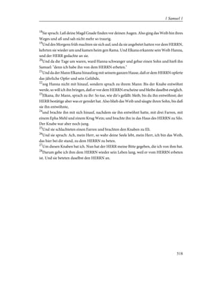 18
Sie sprach: Laß deine Magd Gnade finden vor deinen Augen. Also ging das Weib hin ihres
Weges und aß und sah nicht mehr so traurig.
19
Und des Morgens früh machten sie sich auf; und da sie angebetet hatten vor dem HERRN,
kehrten sie wieder um und kamen heim gen Rama. Und Elkana erkannte sein Weib Hanna,
und der HERR gedachte an sie.
20
Und da die Tage um waren, ward Hanna schwanger und gebar einen Sohn und hieß ihn
Samuel: "denn ich habe ihn von dem HERRN erbeten."
21
Und da der Mann Elkana hinaufzog mit seinem ganzen Hause, daß er dem HERRN opferte
das jährliche Opfer und sein Gelübde,
22
zog Hanna nicht mit hinauf, sondern sprach zu ihrem Mann: Bis der Knabe entwöhnt
werde, so will ich ihn bringen, daß er vor dem HERRN erscheine und bleibe daselbst ewiglich.
23
Elkana, ihr Mann, sprach zu ihr: So tue, wie dir's gefällt: bleib, bis du ihn entwöhnst; der
HERR bestätige aber was er geredet hat. Also blieb das Weib und säugte ihren Sohn, bis daß
sie ihn entwöhnte,
24
und brachte ihn mit sich hinauf, nachdem sie ihn entwöhnt hatte, mit drei Farren, mit
einem Epha Mehl und einem Krug Wein; und brachte ihn in das Haus des HERRN zu Silo.
Der Knabe war aber noch jung.
25
Und sie schlachteten einen Farren und brachten den Knaben zu Eli.
26
Und sie sprach: Ach, mein Herr, so wahr deine Seele lebt, mein Herr, ich bin das Weib,
das hier bei dir stand, zu dem HERRN zu beten.
27
Um diesen Knaben bat ich. Nun hat der HERR meine Bitte gegeben, die ich von ihm bat.
28
Darum gebe ich ihm dem HERRN wieder sein Leben lang, weil er vom HERRN erbeten
ist. Und sie beteten daselbst den HERRN an.
518
1 Samuel 1
 
