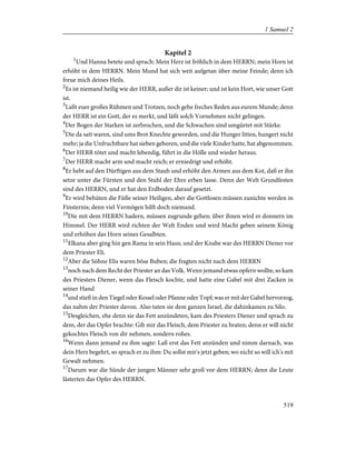 Kapitel 2
1
Und Hanna betete und sprach: Mein Herz ist fröhlich in dem HERRN; mein Horn ist
erhöht in dem HERRN. Mein Mund hat sich weit aufgetan über meine Feinde; denn ich
freue mich deines Heils.
2
Es ist niemand heilig wie der HERR, außer dir ist keiner; und ist kein Hort, wie unser Gott
ist.
3
Laßt euer großes Rühmen und Trotzen, noch gehe freches Reden aus eurem Munde; denn
der HERR ist ein Gott, der es merkt, und läßt solch Vornehmen nicht gelingen.
4
Der Bogen der Starken ist zerbrochen, und die Schwachen sind umgürtet mit Stärke.
5
Die da satt waren, sind ums Brot Knechte geworden, und die Hunger litten, hungert nicht
mehr; ja die Unfruchtbare hat sieben geboren, und die viele Kinder hatte, hat abgenommen.
6
Der HERR tötet und macht lebendig, führt in die Hölle und wieder heraus.
7
Der HERR macht arm und macht reich; er erniedrigt und erhöht.
8
Er hebt auf den Dürftigen aus dem Staub und erhöht den Armen aus dem Kot, daß er ihn
setze unter die Fürsten und den Stuhl der Ehre erben lasse. Denn der Welt Grundfesten
sind des HERRN, und er hat den Erdboden darauf gesetzt.
9
Er wird behüten die Füße seiner Heiligen, aber die Gottlosen müssen zunichte werden in
Finsternis; denn viel Vermögen hilft doch niemand.
10
Die mit dem HERRN hadern, müssen zugrunde gehen; über ihnen wird er donnern im
Himmel. Der HERR wird richten der Welt Enden und wird Macht geben seinem König
und erhöhen das Horn seines Gesalbten.
11
Elkana aber ging hin gen Rama in sein Haus; und der Knabe war des HERRN Diener vor
dem Priester Eli.
12
Aber die Söhne Elis waren böse Buben; die fragten nicht nach dem HERRN
13
noch nach dem Recht der Priester an das Volk. Wenn jemand etwas opfern wollte, so kam
des Priesters Diener, wenn das Fleisch kochte, und hatte eine Gabel mit drei Zacken in
seiner Hand
14
und stieß in den Tiegel oder Kessel oder Pfanne oder Topf; was er mit der Gabel hervorzog,
das nahm der Priester davon. Also taten sie dem ganzen Israel, die dahinkamen zu Silo.
15
Desgleichen, ehe denn sie das Fett anzündeten, kam des Priesters Diener und sprach zu
dem, der das Opfer brachte: Gib mir das Fleisch, dem Priester zu braten; denn er will nicht
gekochtes Fleisch von dir nehmen, sondern rohes.
16
Wenn dann jemand zu ihm sagte: Laß erst das Fett anzünden und nimm darnach, was
dein Herz begehrt, so sprach er zu ihm: Du sollst mir's jetzt geben; wo nicht so will ich's mit
Gewalt nehmen.
17
Darum war die Sünde der jungen Männer sehr groß vor dem HERRN; denn die Leute
lästerten das Opfer des HERRN.
519
1 Samuel 2
 