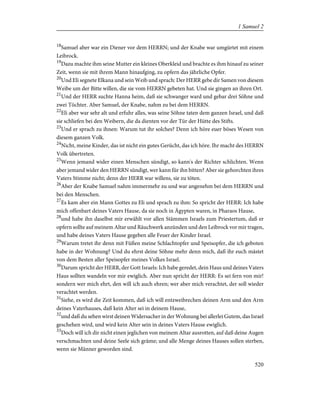 18
Samuel aber war ein Diener vor dem HERRN; und der Knabe war umgürtet mit einem
Leibrock.
19
Dazu machte ihm seine Mutter ein kleines Oberkleid und brachte es ihm hinauf zu seiner
Zeit, wenn sie mit ihrem Mann hinaufging, zu opfern das jährliche Opfer.
20
Und Eli segnete Elkana und sein Weib und sprach: Der HERR gebe dir Samen von diesem
Weibe um der Bitte willen, die sie vom HERRN gebeten hat. Und sie gingen an ihren Ort.
21
Und der HERR suchte Hanna heim, daß sie schwanger ward und gebar drei Söhne und
zwei Töchter. Aber Samuel, der Knabe, nahm zu bei dem HERRN.
22
Eli aber war sehr alt und erfuhr alles, was seine Söhne taten dem ganzen Israel, und daß
sie schliefen bei den Weibern, die da dienten vor der Tür der Hütte des Stifts.
23
Und er sprach zu ihnen: Warum tut ihr solches? Denn ich höre euer böses Wesen von
diesem ganzen Volk.
24
Nicht, meine Kinder, das ist nicht ein gutes Gerücht, das ich höre. Ihr macht des HERRN
Volk übertreten.
25
Wenn jemand wider einen Menschen sündigt, so kann's der Richter schlichten. Wenn
aber jemand wider den HERRN sündigt, wer kann für ihn bitten? Aber sie gehorchten ihres
Vaters Stimme nicht; denn der HERR war willens, sie zu töten.
26
Aber der Knabe Samuel nahm immermehr zu und war angenehm bei dem HERRN und
bei den Menschen.
27
Es kam aber ein Mann Gottes zu Eli und sprach zu ihm: So spricht der HERR: Ich habe
mich offenbart deines Vaters Hause, da sie noch in Ägypten waren, in Pharaos Hause,
28
und habe ihn daselbst mir erwählt vor allen Stämmen Israels zum Priestertum, daß er
opfern sollte auf meinem Altar und Räuchwerk anzünden und den Leibrock vor mir tragen,
und habe deines Vaters Hause gegeben alle Feuer der Kinder Israel.
29
Warum tretet ihr denn mit Füßen meine Schlachtopfer und Speisopfer, die ich geboten
habe in der Wohnung? Und du ehrst deine Söhne mehr denn mich, daß ihr euch mästet
von dem Besten aller Speisopfer meines Volkes Israel.
30
Darum spricht der HERR, der Gott Israels: Ich habe geredet, dein Haus und deines Vaters
Haus sollten wandeln vor mir ewiglich. Aber nun spricht der HERR: Es sei fern von mir!
sondern wer mich ehrt, den will ich auch ehren; wer aber mich verachtet, der soll wieder
verachtet werden.
31
Siehe, es wird die Zeit kommen, daß ich will entzweibrechen deinen Arm und den Arm
deines Vaterhauses, daß kein Alter sei in deinem Hause,
32
und daß du sehen wirst deinen Widersacher in der Wohnung bei allerlei Gutem, das Israel
geschehen wird, und wird kein Alter sein in deines Vaters Hause ewiglich.
33
Doch will ich dir nicht einen jeglichen von meinem Altar ausrotten, auf daß deine Augen
verschmachten und deine Seele sich gräme; und alle Menge deines Hauses sollen sterben,
wenn sie Männer geworden sind.
520
1 Samuel 2
 