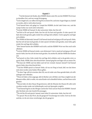 Kapitel 3
1
Und da Samuel, der Knabe, dem HERRN diente unter Eli, war des HERRN Wort teuer
zu derselben Zeit, und war wenig Weissagung.
2
Und es begab sich, zur selben Zeit lag Eli an seinem Ort, und seine Augen fingen an, dunkel
zu werden, daß er nicht sehen konnte.
3
Und Samuel hatte sich gelegt im Tempel des HERRN, da die Lade Gottes war, und die
Lampe Gottes war noch nicht verloschen.
4
Und der HERR rief Samuel. Er aber antwortete: Siehe, hier bin ich!
5
und lief zu Eli und sprach: Siehe, hier bin ich! du hast mich gerufen. Er aber sprach: Ich
habe dich nicht gerufen; gehe wieder hin und lege dich schlafen. Und er ging hin und legte
sich schlafen.
6
Der HERR rief abermals: Samuel! Und Samuel stand auf und ging zu Eli und sprach: Siehe,
hier bin ich! du hast mich gerufen. Er aber sprach: Ich habe nicht gerufen, mein Sohn; gehe
wieder hin und lege dich schlafen.
7
Aber Samuel kannte den HERRN noch nicht, und des HERRN Wort war ihm noch nicht
offenbart.
8
Und der HERR rief Samuel wieder, zum drittenmal. Und er stand auf und ging zu Eli und
sprach: Siehe, hier bin ich! du hast mich gerufen. Da merkte Eli, daß der HERR den Knaben
rief,
9
und sprach zu ihm: Gehe wieder hin und lege dich schlafen; und so du gerufen wirst, so
sprich: Rede, HERR, denn dein Knecht hört. Samuel ging hin und legte sich an seinen Ort.
10
Da kam der HERR und trat dahin und rief wie vormals: Samuel, Samuel! Und Samuel
sprach: Rede, denn dein Knecht hört.
11
Und der HERR sprach zu Samuel: Siehe, ich tue ein Ding in Israel, daß, wer das hören
wird, dem werden seine beiden Ohren gellen.
12
An dem Tage will ich erwecken über Eli, was ich wider sein Haus geredet habe; ich will's
anfangen und vollenden.
13
Denn ich habe es ihm angesagt, daß ich Richter sein will über sein Haus ewiglich um der
Missetat willen, daß er wußte, wie seine Kinder sich schändlich hielten, und hat ihnen nicht
gewehrt.
14
Darum habe ich dem Hause Eli geschworen, daß die Missetat des Hauses Eli solle nicht
versöhnt werden weder mit Schlachtopfer noch mit Speisopfer ewiglich.
15
Und Samuel lag bis an den Morgen und tat die Türen auf am Hause des HERRN. Samuel
aber fürchtete sich, das Gesicht Eli anzusagen.
16
Da rief ihn Eli und sprach: Samuel, mein Sohn! Er antwortete: Siehe, hier bin ich!
17
Er sprach: Was ist das Wort, das dir gesagt ist? Verschweige mir nichts. Gott tue dir dies
und das, wo du mir etwas verschweigst, das dir gesagt ist.
522
1 Samuel 3
 