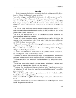 Kapitel 4
1
Israel aber zog aus, den Philistern entgegen, in den Streit, und lagerten sich bei Eben-
Ezer. Die Philister aber hatten sich gelagert zu Aphek
2
und stellten sich gegen Israel. Und der Streit teilte sich weit, und Israel ward vor den Phil-
istern geschlagen; und sie schlugen in der Ordnung im Felde bei viertausend Mann.
3
Und da das Volk ins Lager kam, sprachen die Ältesten Israels: Warum hat uns der HERR
heute schlagen lassen vor den Philistern? Laßt uns zu uns nehmen die Lade des Bundes des
HERRN von Silo und laßt sie unter uns kommen, daß sie uns helfe von der Hand unsrer
Feinde.
4
Und das Volk sandte gen Silo und ließ von da holen die Lade des Bundes des HERRN Ze-
baoth, der über den Cherubim sitzt. Und es waren da die zwei Söhne Elis mit der Lade des
Bundes Gottes, Hophni und Pinehas.
5
Und da die Lade des Bundes des HERRN ins Lager kam, jauchzte das ganze Israel mit
großem Jauchzen, daß die Erde erschallte.
6
Da aber die Philister hörten das Geschrei solches Jauchzens, sprachen sie: Was ist das
Geschrei solches großen Jauchzens in der Hebräer Lager? Und da sie erfuhren, daß die Lade
des HERRN ins Lager gekommen wäre,
7
fürchteten sie sich und sprachen: Gott ist ins Lager gekommen; und sprachen weiter: Wehe
uns! denn es ist zuvor nicht also gestanden.
8
Wehe uns! Wer will uns erretten von der Hand dieser mächtigen Götter, die Ägypten
schlugen mit allerlei Plage in der Wüste.
9
So seid nun getrost ihr Männer, ihr Philister, daß ihr nicht dienen müßt den Hebräern,
wie sie euch gedient haben! Seid Männer und streitet!
10
Da stritten die Philister, und Israel ward geschlagen, und ein jeglicher floh in seine Hütte;
und es war eine sehr große Schlacht, daß aus Israel fielen dreißigtausend Mann Fußvolk.
11
Und die Lade Gottes ward genommen, und die zwei Söhne Elis, Hophni und Pinehas,
starben.
12
Da lief einer von Benjamin aus dem Heer und kam gen Silo desselben Tages und hatte
seine Kleider zerrissen und hatte Erde auf sein Haupt gestreut.
13
Und siehe, als er hineinkam, saß Eli auf dem Stuhl, daß er den Weg sähe; denn sein Herz
war zaghaft über die Lade Gottes. Und da der Mann in die Stadt kam, sagte er's an, und die
ganze Stadt schrie.
14
Und da Eli das laute Schreien hörte, fragte er: Was ist das für ein lautes Getümmel? Da
kam der Mann eilend und sagte es Eli an.
15
Eli aber war achtundneunzig Jahre alt, und seine Augen waren dunkel, daß er nicht sehen
konnte.
16
Der Mann aber sprach zu Eli: Ich komme und bin heute aus dem Heer geflohen. Er aber
sprach: Wie geht es zu, mein Sohn?
524
1 Samuel 4
 