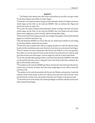 Kapitel 5
1
Die Philister aber nahmen die Lade Gottes und brachten sie von Eben-Ezer gen Asdod
2
in das Haus Dagons und stellten sie neben Dagon.
3
Und da die von Asdod des andern Morgens früh aufstanden, fanden sie Dagon auf seinem
Antlitz liegen auf der Erde vor der Lade des HERRN. Aber sie nahmen den Dagon und
setzten ihn wieder an seinen Ort.
4
Da sie aber des andern Morgens früh aufstanden, fanden sie Dagon abermals auf seinem
Antlitz liegen auf der Erde vor der Lade des HERRN, aber sein Haupt und seine beiden
Hände waren abgehauen auf der Schwelle, daß der Rumpf allein dalag.
5
Darum treten die Priester Dagons und alle, die in Dagons Haus gehen, nicht auf die Schwelle
Dagons zu Asdod bis auf diesen Tag.
6
Aber die Hand des HERRN war schwer über die von Asdod und verderbte sie und schlug
sie mit bösen Beulen, Asdod und sein Gebiet.
7
Da aber die Leute zu Asdod sahen, daß es so zuging, sprachen sie: Laßt die Lade des Gottes
Israels nicht bei uns bleiben; denn seine Hand ist zu hart über uns und unserm Gott Dagon.
8
Und sie sandten hin und versammelten alle Fürsten der Philister zu sich und sprachen:
Was sollen wir mit der Lade des Gottes Israels machen? Da antworteten sie: Laßt die Lade
des Gottes Israels nach Gath tragen. Und sie trugen die Lade des Gottes Israels dahin.
9
Da sie aber dieselbe dahin getragen hatten, ward durch die Hand des HERRN in der Stadt
ein sehr großer Schrecken, und er schlug die Leute in der Stadt, beide, klein und groß, also
daß an ihnen Beulen ausbrachen.
10
Da sandten sie die Lade des HERRN gen Ekron. Da aber die Lade Gottes gen Ekron kam,
schrieen die von Ekron: Sie haben die Lade Gottes hergetragen zu mir, daß sie mich töte
und mein Volk.
11
Da sandten sie hin und versammelten alle Fürsten der Philister und sprachen: Sendet die
Lade des Gottes Israels wieder an ihren Ort, daß sie mich und mein Volk nicht töte. Denn
die Hand Gottes machte einen sehr großen Schrecken mit Würgen in der ganzen Stadt.
12
Und welche Leute nicht starben, die wurden geschlagen mit Beulen, daß das Geschrei der
Stadt auf gen Himmel ging.
526
1 Samuel 5
 