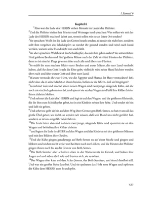 Kapitel 6
1
Also war die Lade des HERRN sieben Monate im Lande der Philister.
2
Und die Philister riefen ihre Priester und Weissager und sprachen: Was sollen wir mit der
Lade des HERRN machen? Lehrt uns, womit sollen wir sie an ihren Ort senden?
3
Sie sprachen: Wollt ihr die Lade des Gottes Israels senden, so sendet sie nicht leer, sondern
sollt ihm vergelten ein Schuldopfer; so werdet ihr gesund werden und wird euch kund
werden, warum seine Hand nicht von euch läßt.
4
Sie aber sprachen: Welches ist das Schuldopfer, das wir ihm geben sollen? Sie antworteten:
Fünf goldene Beulen und fünf goldene Mäuse nach der Zahl der fünf Fürsten der Philister;
denn es ist einerlei Plage gewesen über euch alle und über eure Fürsten.
5
So müßt ihr nun machen Bilder eurer Beulen und eurer Mäuse, die euer Land verderbt
haben, daß ihr dem Gott Israels die Ehre gebt; vielleicht wird seine Hand leichter werden
über euch und über euren Gott und über euer Land.
6
Warum verstockt ihr euer Herz, wie die Ägypter und Pharao ihr Herz verstockten? Ist's
nicht also: da er seine Macht an ihnen bewies, ließen sie sie fahren, daß sie hingingen?
7
So nehmet nun und machet einen neuen Wagen und zwei junge, säugende Kühe, auf die
noch nie ein Joch gekommen ist, und spannt sie an den Wagen und laßt ihre Kälber hinter
ihnen daheim bleiben.
8
Und nehmet die Lade des HERRN und legt sie auf den Wagen; und die goldenen Kleinode,
die ihr ihm zum Schuldopfer gebet, tut in ein Kästlein neben ihre Seite. Und sendet sie hin
und laßt sie gehen.
9
Und sehet zu: geht sie hin auf dem Weg ihrer Grenze gen Beth-Semes, so hat er uns all das
große Übel getan; wo nicht, so werden wir wissen, daß sein Hand uns nicht gerührt hat,
sondern es ist uns ungefähr widerfahren.
10
Die Leute taten also und nahmen zwei junge, säugende Kühe und spannten sie an den
Wagen und behielten ihre Kälber daheim
11
und legten die Lade des HERR auf den Wagen und das Kästlein mit den goldenen Mäusen
und mit den Bildern ihrer Beulen.
12
Und die Kühe gingen geradewegs auf Beth-Semes zu auf einer Straße und gingen und
blökten und wichen nicht weder zur Rechten noch zur Linken; und die Fürsten der Philister
gingen ihnen nach bis an die Grenze von Beth-Semes.
13
Die Beth-Semiter aber schnitten eben in der Weizenernte im Grund, und hoben ihre
Augen auf und sahen die Lade und freuten sich, sie zu sehen.
14
Der Wagen aber kam auf den Acker Josuas, des Beth-Semiters, und stand daselbst still.
Und war ein großer Stein daselbst. Und sie spalteten das Holz vom Wagen und opferten
die Kühe dem HERRN zum Brandopfer.
527
1 Samuel 6
 