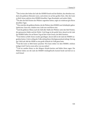 15
Die Leviten aber hoben die Lade des HERRN herab und das Kästlein, das obendran war,
darin die goldenen Kleinode waren, und setzten sie auf den großen Stein. Aber die Leute
zu Beth-Semes opferten dem HERRN desselben Tages Brandopfer und andere Opfer.
16
Da aber die fünf Fürsten der Philister zugesehen hatten, zogen sie wiederum gen Ekron
desselben Tages.
17
Dies sind aber die goldenen Beulen, die die Philister dem HERRN zum Schuldopfer gaben:
Sadod eine, Gaza eine, Askalon eine, Gath eine und Ekron eine;
18
und die goldenen Mäuse nach der Zahl aller Städte der Philister unter den fünf Fürsten,
der gemauerten Städte und der Dörfer. Und Zeuge ist der große Stein, darauf sie die Lade
des HERRN ließen, bis auf diesen Tag auf dem Acker Josuas, des Beth-Semiters.
19
Und etliche zu Beth-Semes wurden geschlagen, darum daß sie die Lade des HERRN an-
gesehen hatten. Und er schlug des Volks siebzig Mann (fünfzigtausendund siebzig). Da trug
das Volk Leid, daß der HERR so eine große Schlacht im Volk getan hatte.
20
Und die Leute zu Beth-Semes sprachen: Wer kann stehen vor dem HERRN, solchem
heiligen Gott? Und zu wem soll er von uns ziehen?
21
Und sie sandten Boten zu den Bürgern Kirjath-Jearims und ließen ihnen sagen: Die
Philister haben uns die Lade des HERRN wiedergebracht; kommt herab und holt sie zu
euch hinauf.
528
1 Samuel 6
 