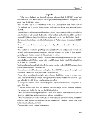 Kapitel 7
1
Also kamen die Leute von Kirjath-Jearim und holten die Lade des HERRN hinauf und
brachten sie ins Haus Abinadabs auf dem Hügel; und seinen Sohn Eleasar heiligten sie, daß
er die Lade des HERRN hütete.
2
Und von dem Tage an, da die Lade des HERRN zu Kirjath-Jearim blieb, verzog sich die
Zeit so lange, bis es zwanzig Jahre wurden; und das ganze Haus Israel weinte vor dem
HERRN.
3
Samuel aber sprach zum ganzen Hause Israel: So ihr euch mit ganzem Herzen bekehrt zu
dem HERRN, so tut von euch die fremden Götter und die Astharoth und richtet euer Herz
zu dem HERRN und dienet ihm allein, so wird er euch erretten aus der Philister Hand.
4
Da taten die Kinder Israel von sich die Baalim und die Astharoth und dienten dem HERRN
allein.
5
Samuel aber sprach: Versammelt das ganze Israel gen Mizpa, daß ich für euch bitte zum
HERRN.
6
Und sie kamen zusammen gen Mizpa und schöpften Wasser und gossen's aus vor dem
HERRN und fasteten denselben Tag und sprachen daselbst: Wir haben an dem HERRN
gesündigt. Also richtete Samuel die Kinder Israel zu Mizpa.
7
Da aber die Philister hörten, daß die Kinder Israel zusammengekommen waren gen Mizpa,
zogen die Fürsten der Philister hinauf wider Israel. Da das die Kinder Israel hörten, fürchteten
sie sich vor den Philistern
8
und sprachen zu Samuel: Laß nicht ab, für uns zu schreien zu dem HERRN, unserm Gott,
daß er uns helfe aus der Philister Hand.
9
Samuel nahm ein Milchlämmlein und opferte dem HERRN ein ganzes Brandopfer und
schrie zum HERRN für Israel; und der HERR erhörte ihn.
10
Und indem Samuel das Brandopfer opferte, kamen die Philister herzu, zu streiten wider
Israel. Aber der HERR ließ donnern einen großen Donner über die Philister desselben Tages
und schreckte sie, daß sie vor Israel geschlagen wurden.
11
Da zogen die Männer Israels aus von Mizpa und jagten die Philister und schlugen sie bis
unter Beht-Kar.
12
Da nahm Samuel einen Stein und setzte ihn zwischen Mizpa und Sen und hieß ihn Eben-
Ezer und sprach: Bis hierher hat uns der HERR geholfen.
13
Also wurden die Philister gedämpft und kamen nicht mehr in die Grenze Israels; und die
Hand des HERRN war wider die Philister, solange Samuel lebte.
14
Also wurden Israel die Städte wieder, die die Philister ihnen genommen hatten, von Ekron
an bis gen Gath, samt ihrem Gebiet; die errettete Israel von der Hand der Philister. Und Israel
hatte Frieden mit den Amoritern.
15
Samuel aber richtete Israel sein Leben lang
529
1 Samuel 7
 