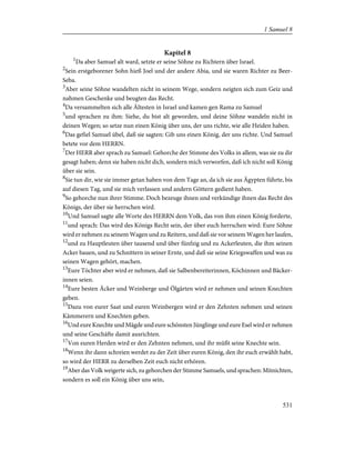 Kapitel 8
1
Da aber Samuel alt ward, setzte er seine Söhne zu Richtern über Israel.
2
Sein erstgeborener Sohn hieß Joel und der andere Abia, und sie waren Richter zu Beer-
Seba.
3
Aber seine Söhne wandelten nicht in seinem Wege, sondern neigten sich 