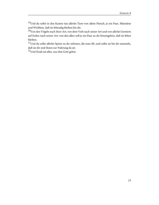 19
Und du sollst in den Kasten tun allerlei Tiere von allem Fleisch, je ein Paar, Männlein
und Weiblein, daß sie lebendig bleiben bei dir.
20
Von den Vögeln nach ihrer Art, von dem Vieh nach seiner Art und von allerlei Gewürm
auf Erden nach seiner Art: von den allen soll je ein Paar zu dir hineingehen, daß sie leben
bleiben.
21
Und du sollst allerlei Speise zu dir nehmen, die man ißt, und sollst sie bei dir sammeln,
daß sie dir und ihnen zur Nahrung da sei.
22
Und Noah tat alles, was ihm Gott gebot.
15
Genesis 6
 