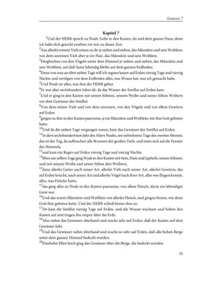 Kapitel 7
1
Und der HERR sprach zu Noah: Gehe in den Kasten, du und dein ganzes Haus; denn
ich habe dich gerecht ersehen vor mir zu dieser Zeit.
2
Aus allerlei reinem Vieh nimm zu dir je sieben und sieben, das Männlein und sein Weiblein;
von dem unreinen Vieh aber je ein Paar, das Männlein und sein Weiblein.
3
Desgleichen von den Vögeln unter dem Himmel je sieben und sieben, das Männlein und
sein Weiblein, auf daß Same lebendig bleibe auf dem ganzen Erdboden.
4
Denn von nun an über sieben Tage will ich regnen lassen auf Erden vierzig Tage und vierzig
Nächte und vertilgen von dem Erdboden alles, was Wesen hat, was ich gemacht habe.
5
Und Noah tat alles, was ihm der HERR gebot.
6
Er war aber sechshundert Jahre alt, da das Wasser der Sintflut auf Erden kam.
7
Und er ging in den Kasten mit seinen Söhnen, seinem Weibe und seiner Söhne Weibern
vor dem Gewässer der Sintflut.
8
Von dem reinen Vieh und von dem unreinen, von den Vögeln und von allem Gewürm
auf Erden
9
gingen zu ihm in den Kasten paarweise, je ein Männlein und Weiblein, wie ihm Gott geboten
hatte.
10
Und da die sieben Tage vergangen waren, kam das Gewässer der Sintflut auf Erden.
11
In dem sechshundertsten Jahr des Alters Noahs, am siebzehnten Tage des zweiten Monats,
das ist der Tag, da aufbrachen alle Brunnen der großen Tiefe, und taten sich auf die Fenster
des Himmels,
12
und kam ein Regen auf Erden vierzig Tage und vierzig Nächte.
13
Eben am selben Tage ging Noah in den Kasten mit Sem, Ham und Japheth, seinen Söhnen,
und mit seinem Weibe und seiner Söhne drei Weibern,
14
dazu allerlei Getier nach seiner Art, allerlei Vieh nach seiner Art, allerlei Gewürm, das
auf Erden kriecht, nach seiner Art und allerlei Vögel nach ihrer Art, alles was fliegen konnte,
alles, was Fittiche hatte;
15
das ging alles zu Noah in den Kasten paarweise, von allem Fleisch, darin ein lebendiger
Geist war.
16
Und das waren Männlein und Weiblein von allerlei Fleisch, und gingen hinein, wie denn
Gott ihm geboten hatte. Und der HERR schloß hinter ihm zu.
17
Da kam die Sintflut vierzig Tage auf Erden, und die Wasser wuchsen und hoben den
Kasten auf und trugen ihn empor über die Erde.
18
Also nahm das Gewässer überhand und wuchs sehr auf Erden, daß der Kasten auf dem
Gewässer fuhr.
19
Und das Gewässer nahm überhand und wuchs so sehr auf Erden, daß alle hohen Berge
unter dem ganzen Himmel bedeckt wurden.
20
Fünfzehn Ellen hoch ging das Gewässer über die Berge, die bedeckt wurden.
16
Genesis 7
 