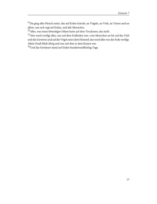 21
Da ging alles Fleisch unter, das auf Erden kriecht, an Vögeln, an Vieh, an Tieren und an
allem, was sich regt auf Erden, und alle Menschen.
22
Alles, was einen lebendigen Odem hatte auf dem Trockenen, das starb.
23
Also ward vertilgt alles, was auf dem Erdboden war, vom Menschen an bis auf das Vieh
und das Gewürm und auf die Vögel unter dem Himmel; das ward alles von der Erde vertilgt.
Allein Noah blieb übrig und was mit ihm in dem Kasten war.
24
Und das Gewässer stand auf Erden hundertundfünfzig Tage.
17
Genesis 7
 