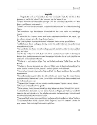 Kapitel 8
1
Da gedachte Gott an Noah und an alle Tiere und an alles Vieh, das mit ihm in dem
Kasten war, und ließ Wind auf Erden kommen, und die Wasser fielen;
2
und die Brunnen der Tiefe wurden verstopft samt den Fenstern des Himmels, und dem
Regen vom Himmel ward gewehrt;
3
und das Gewässer verlief sich von der Erde immer mehr und nahm ab nach hundertfünfzig
Tagen.
4
Am siebzehnten Tage des siebenten Monats ließ sich der Kasten nieder auf das Gebirge
Ararat.
5
Es nahm aber das Gewässer immer mehr ab bis auf den zehnten Monat. Am ersten Tage
des zehnten Monats sahen der Berge Spitzen hervor.
6
Nach vierzig Tagen tat Noah das Fenster auf an dem Kasten, das er gemacht hatte,
7
und ließ einen Raben ausfliegen; der flog immer hin und wieder her, bis das Gewässer
vertrocknete auf Erden.
8
Darnach ließ er eine Taube von sich ausfliegen, auf daß er erführe, ob das Gewässer gefallen
wäre auf Erden.
9
Da aber die Taube nicht fand, da ihr Fuß ruhen konnte, kam sie wieder zu ihm in den
Kasten; denn das Gewässer war noch auf dem ganzen Erdboden. Da tat er die Hand heraus
und nahm sie zu sich in den Kasten.
10
Da harrte er noch weitere sieben Tage und ließ abermals eine Taube fliegen aus dem
Kasten.
11
Die kam zu ihm zur Abendzeit, und siehe, ein Ölblatt hatte sie abgebrochen und trug's in
ihrem Munde. Da merkte Noah, daß das Gewässer gefallen wäre auf Erden.
12
Aber er harrte noch weiter sieben Tage und ließ eine Taube ausfliegen; die kam nicht
wieder zu ihm.
13
Im sechshundertundersten Jahr des Alters Noahs, am ersten Tage des ersten Monats
vertrocknete das Gewässer auf Erden. Da tat Noah das Dach von dem Kasten und sah, daß
der Erdboden trocken war.
14
Also ward die Erde ganz trocken am siebenundzwanzigsten Tage des zweiten Monats.
15
Da redete Gott mit Noah und sprach:
16
Gehe aus dem Kasten, du und dein Weib, deine Söhne und deiner Söhne Weiber mit dir.
17
Allerlei Getier, das bei dir ist, von allerlei Fleisch, an Vögeln, an Vieh und an allerlei
Gewürm, das auf Erden kriecht, das gehe heraus mit dir, daß sie sich regen auf Erden und
fruchtbar seien und sich mehren auf Erden.
18
Also ging Noah heraus mit seinen Söhnen und seinem Weibe und seiner Söhne Weibern,
19
dazu allerlei Getier, allerlei Gewürm, allerlei Vögel und alles, was auf Erden kriecht; das
ging aus dem Kasten, ein jegliches mit seinesgleichen.
18
Genesis 8
 