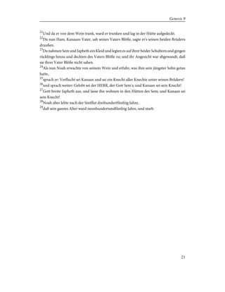 21
Und da er von dem Wein trank, ward er trunken und lag in der Hütte aufgedeckt.
22
Da nun Ham, Kanaans Vater, sah seines Vaters Blöße, sagte er's seinen beiden Brüdern
draußen.
23
Da nahmen Sem und Japheth ein Kleid und legten es auf ihrer beider Schultern und gingen
rücklings hinzu und deckten des Vaters Blöße zu; und ihr Angesicht war abgewandt, daß
sie ihres Vater Blöße nicht sahen.
24
Als nun Noah erwachte von seinem Wein und erfuhr, was ihm sein jüngster Sohn getan
hatte,
25
sprach er: Verflucht sei Kanaan und sei ein Knecht aller Knechte unter seinen Brüdern!
26
und sprach weiter: Gelobt sei der HERR, der Gott Sem's; und Kanaan sei sein Knecht!
27
Gott breite Japheth aus, und lasse ihn wohnen in den Hütten des Sem; und Kanaan sei
sein Knecht!
28
Noah aber lebte nach der Sintflut dreihundertfünfzig Jahre,
29
daß sein ganzes Alter ward neunhundertundfünfzig Jahre, und starb.
21
Genesis 9
 