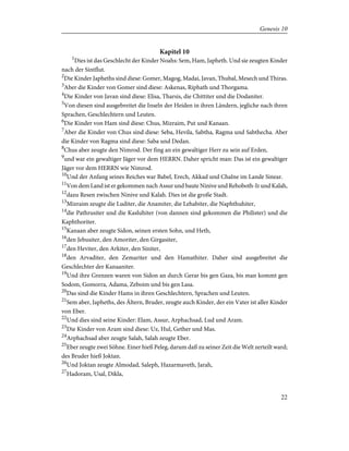 Kapitel 10
1
Dies ist das Geschlecht der Kinder Noahs: Sem, Ham, Japheth. Und sie zeugten Kinder
nach der Sintflut.
2
Die Kinder Japheths sind diese: Gomer, Magog, Madai, Javan, Thubal, Mesech und Thiras.
3
Aber die Kinder von Gomer sind diese: Askenas, Riphath und Thorgama.
4
Die Kinder von Javan sind diese: Elisa, Tharsis, die Chittiter und die Dodaniter.
5
Von diesen sind ausgebreitet die Inseln der Heiden in ihren Ländern, jegliche nach ihren
Sprachen, Geschlechtern und Leuten.
6
Die Kinder von Ham sind diese: Chus, Mizraim, Put und Kanaan.
7
Aber die Kinder von Chus sind diese: Seba, Hevila, Sabtha, Ragma und Sabthecha. Aber
die Kinder von Ragma sind diese: Saba und Dedan.
8
Chus aber zeugte den Nimrod. Der fing an ein gewaltiger Herr zu sein auf Erden,
9
und war ein gewaltiger Jäger vor dem HERRN. Daher spricht man: Das ist ein gewaltiger
Jäger vor dem HERRN wie Nimrod.
10
Und der Anfang seines Reiches war Babel, Erech, Akkad und Chalne im Lande Sinear.
11
Von dem Land ist er gekommen nach Assur und baute Ninive und Rehoboth-Ir und Kalah,
12
dazu Resen zwischen Ninive und Kalah. Dies ist die große Stadt.
13
Mizraim zeugte die Luditer, die Anamiter, die Lehabiter, die Naphthuhiter,
14
die Pathrusiter und die Kasluhiter (von dannen sind gekommen die Philister) und die
Kaphthoriter.
15
Kanaan aber zeugte Sidon, seinen ersten Sohn, und Heth,
16
den Jebusiter, den Amoriter, den Girgasiter,
17
den Heviter, den Arkiter, den Siniter,
18
den Arvaditer, den Zemariter und den Hamathiter. Daher sind ausgebreitet die
Geschlechter der Kanaaniter.
19
Und ihre Grenzen waren von Sidon an durch Gerar bis gen Gaza, bis man kommt gen
Sodom, Gomorra, Adama, Zeboim und bis gen Lasa.
20
Das sind die Kinder Hams in ihren Geschlechtern, Sprachen und Leuten.
21
Sem aber, Japheths, des Ältern, Bruder, zeugte auch Kinder, der ein Vater ist aller Kinder
von Eber.
22
Und dies sind seine Kinder: Elam, Assur, Arphachsad, Lud und Aram.
23
Die Kinder von Aram sind diese: Uz, Hul, Gether und Mas.
24
Arphachsad aber zeugte Salah, Salah zeugte Eber.
25
Eber zeugte zwei Söhne. Einer hieß Peleg, darum daß zu seiner Zeit die Welt zerteilt ward;
des Bruder hieß Joktan.
26
Und Joktan zeugte Almodad, Saleph, Hazarmaveth, Jarah,
27
Hadoram, Usal, Dikla,
22
Genesis 10
 