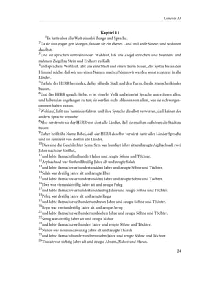 Kapitel 11
1
Es hatte aber alle Welt einerlei Zunge und Sprache.
2
Da sie nun zogen gen Morgen, fanden sie ein ebenes Land im Lande Sinear, und wohnten
daselbst.
3
Und sie sprachen untereinander: Wohlauf, laß uns Ziegel streichen und brennen! und
nahmen Ziegel zu Stein und Erdharz zu Kalk
4
und sprachen: Wohlauf, laßt uns eine Stadt und einen Turm bauen, des Spitze bis an den
Himmel reiche, daß wir uns einen Namen machen! denn wir werden sonst zerstreut in alle
Länder.
5
Da fuhr der HERR hernieder, daß er sähe die Stadt und den Turm, die die Menschenkinder
bauten.
6
Und der HERR sprach: Siehe, es ist einerlei Volk und einerlei Sprache unter ihnen allen,
und haben das angefangen zu tun; sie werden nicht ablassen von allem, was sie sich vorgen-
ommen haben zu tun.
7
Wohlauf, laßt uns herniederfahren und ihre Sprache daselbst verwirren, daß keiner des
andern Sprache verstehe!
8
Also zerstreute sie der HERR von dort alle Länder, daß sie mußten aufhören die Stadt zu
bauen.
9
Daher heißt ihr Name Babel, daß der HERR daselbst verwirrt hatte aller Länder Sprache
und sie zerstreut von dort in alle Länder.
10
Dies sind die Geschlechter Sems: Sem war hundert Jahre alt und zeugte Arphachsad, zwei
Jahre nach der Sintflut,
11
und lebte darnach fünfhundert Jahre und zeugte Söhne und Töchter.
12
Arphachsad war fünfunddreißig Jahre alt und zeugte Salah
13
und lebte darnach vierhundertunddrei Jahre und zeugte Söhne und Töchter.
14
Salah war dreißig Jahre alt und zeugte Eber
15
und lebte darnach vierhundertunddrei Jahre und zeugte Söhne und Töchter.
16
Eber war vierunddreißig Jahre alt und zeugte Peleg
17
und lebte darnach vierhundertunddreißig Jahre und zeugte Söhne und Töchter.
18
Peleg war dreißig Jahre alt und zeugte Regu
19
und lebte darnach zweihundertundneun Jahre und zeugte Söhne und Töchter.
20
Regu war zweiundreißig Jahre alt und zeugte Serug
21
und lebte darnach zweihundertundsieben Jahre und zeugte Söhne und Töchter.
22
Serug war dreißig Jahre alt und zeugte Nahor
23
und lebte darnach zweihundert Jahre und zeugte Söhne und Töchter.
24
Nahor war neunundzwanzig Jahre alt und zeugte Tharah
25
und lebte darnach hundertundneunzehn Jahre und zeugte Söhne und Töchter.
26
Tharah war siebzig Jahre alt und zeugte Abram, Nahor und Haran.
24
Genesis 11
 