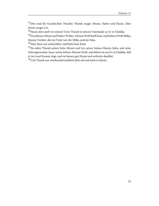 27
Dies sind die Geschlechter Tharahs: Tharah zeugte Abram, Nahor und Haran. Aber
Haran zeugte Lot.
28
Haran aber starb vor seinem Vater Tharah in seinem Vaterlande zu Ur in Chaldäa.
29
Da nahmen Abram und Nahor Weiber. Abrams Weib hieß Sarai, und Nahors Weib Milka,
Harans Tochter, der ein Vater war der Milka und der Jiska.
30
Aber Sarai war unfruchtbar und hatte kein Kind.
31
Da nahm Tharah seinen Sohn Abram und Lot, seines Sohnes Harans Sohn, und seine
Schwiegertochter Sarai, seines Sohnes Abrams Weib, und führte sie aus Ur in Chaldäa, daß
er ins Land Kanaan zöge; und sie kamen gen Haran und wohnten daselbst.
32
Und Tharah war zweihundertundfünf Jahre alt und starb in Haran.
25
Genesis 11
 