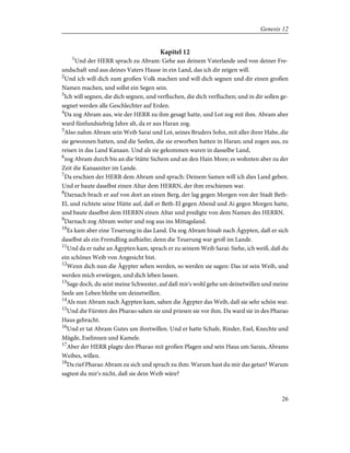 Kapitel 12
1
Und der HERR sprach zu Abram: Gehe aus deinem Vaterlande und von deiner Fre-
undschaft und aus deines Vaters Hause in ein Land, das ich dir zeigen will.
2
Und ich will dich zum großen Volk machen und will dich segnen und dir einen großen
Namen machen, und sollst ein Segen sein.
3
Ich will segnen, die dich segnen, und verfluchen, die dich verfluchen; und in dir sollen ge-
segnet werden alle Geschlechter auf Erden.
4
Da zog Abram aus, wie der HERR zu ihm gesagt hatte, und Lot zog mit ihm. Abram aber
ward fünfundsiebzig Jahre alt, da er aus Haran zog.
5
Also nahm Abram sein Weib Sarai und Lot, seines Bruders Sohn, mit aller ihrer Habe, die
sie gewonnen hatten, und die Seelen, die sie erworben hatten in Haran; und zogen aus, zu
reisen in das Land Kanaan. Und als sie gekommen waren in dasselbe Land,
6
zog Abram durch bis an die Stätte Sichem und an den Hain More; es wohnten aber zu der
Zeit die Kanaaniter im Lande.
7
Da erschien der HERR dem Abram und sprach: Deinem Samen will ich dies Land geben.
Und er baute daselbst einen Altar dem HERRN, der ihm erschienen war.
8
Darnach brach er auf von dort an einen Berg, der lag gegen Morgen von der Stadt Beth-
El, und richtete seine Hütte auf, daß er Beth-El gegen Abend und Ai gegen Morgen hatte,
und baute daselbst dem HERRN einen Altar und predigte von dem Namen des HERRN.
9
Darnach zog Abram weiter und zog aus ins Mittagsland.
10
Es kam aber eine Teuerung in das Land. Da zog Abram hinab nach Ägypten, daß er sich
daselbst als ein Fremdling aufhielte; denn die Teuerung war groß im Lande.
11
Und da er nahe an Ägypten kam, sprach er zu seinem Weib Sarai: Siehe, ich weiß, daß du
ein schönes Weib von Angesicht bist.
12
Wenn dich nun die Ägypter sehen werden, so werden sie sagen: Das ist sein Weib, und
werden mich erwürgen, und dich leben lassen.
13
Sage doch, du seist meine Schwester, auf daß mir's wohl gehe um deinetwillen und meine
Seele am Leben bleibe um deinetwillen.
14
Als nun Abram nach Ägypten kam, sahen die Ägypter das Weib, daß sie sehr schön war.
15
Und die Fürsten des Pharao sahen sie und priesen sie vor ihm. Da ward sie in des Pharao
Haus gebracht.
16
Und er tat Abram Gutes um ihretwillen. Und er hatte Schafe, Rinder, Esel, Knechte und
Mägde, Eselinnen und Kamele.
17
Aber der HERR plagte den Pharao mit großen Plagen und sein Haus um Sarais, Abrams
Weibes, willen.
18
Da rief Pharao Abram zu sich und sprach zu ihm: Warum hast du mir das getan? Warum
sagtest du mir's nicht, daß sie dein Weib wäre?
26
Genesis 12
 