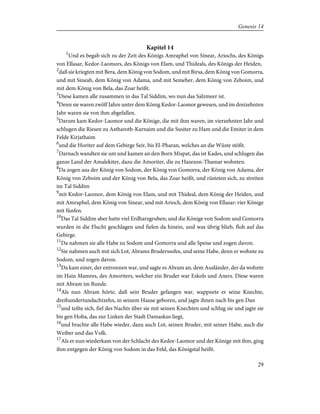 Kapitel 14
1
Und es begab sich zu der Zeit des Königs Amraphel von Sinear, Ariochs, des Königs
von Ellasar, Kedor-Laomors, des Königs von Elam, und Thideals, des Königs der Heiden,
2
daß sie kriegten mit Bera, dem König von Sodom, und mit Birsa, dem König von Gomorra,
und mit Sineab, dem König von Adama, und mit Semeber, dem König von Zeboim, und
mit dem König von Bela, das Zoar heißt.
3
Diese kamen alle zusammen in das Tal Siddim, wo nun das Salzmeer ist.
4
Denn sie waren zwölf Jahre unter dem König Kedor-Laomor gewesen, und im dreizehnten
Jahr waren sie von ihm abgefallen.
5
Darum kam Kedor-Laomor und die Könige, die mit ihm waren, im vierzehnten Jahr und
schlugen die Riesen zu Astharoth-Karnaim und die Susiter zu Ham und die Emiter in dem
Felde Kirjathaim
6
und die Horiter auf dem Gebirge Seir, bis El-Pharan, welches an die Wüste stößt.
7
Darnach wandten sie um und kamen an den Born Mispat, das ist Kades, und schlugen das
ganze Land der Amalekiter, dazu die Amoriter, die zu Hazezon-Thamar wohnten.
8
Da zogen aus der König von Sodom, der König von Gomorra, der König von Adama, der
König von Zeboim und der König von Bela, das Zoar heißt, und rüsteten sich, zu streiten
im Tal Siddim
9
mit Kedor-Laomor, dem König von Elam, und mit Thideal, dem König der Heiden, und
mit Amraphel, dem König von Sinear, und mit Arioch, dem König von Ellasar: vier Könige
mit fünfen.
10
Das Tal Siddim aber hatte viel Erdharzgruben; und die Könige von Sodom und Gomorra
wurden in die Flucht geschlagen und fielen da hinein, und was übrig blieb, floh auf das
Gebirge.
11
Da nahmen sie alle Habe zu Sodom und Gomorra und alle Speise und zogen davon.
12
Sie nahmen auch mit sich Lot, Abrams Bruderssohn, und seine Habe, denn er wohnte zu
Sodom, und zogen davon.
13
Da kam einer, der entronnen war, und sagte es Abram an, dem Ausländer, der da wohnte
im Hain Mamres, des Amoriters, welcher ein Bruder war Eskols und Aners. Diese waren
mit Abram im Bunde.
14
Als nun Abram hörte, daß sein Bruder gefangen war, wappnete er seine Knechte,
dreihundertundachtzehn, in seinem Hause geboren, und jagte ihnen nach bis gen Dan
15
und teilte sich, fiel des Nachts über sie mit seinen Knechten und schlug sie und jagte sie
bis gen Hoba, das zur Linken der Stadt Damaskus liegt,
16
und brachte alle Habe wieder, dazu auch Lot, seinen Bruder, mit seiner Habe, auch die
Weiber und das Volk.
17
Als er nun wiederkam von der Schlacht des Kedor-Laomor und der Könige mit ihm, ging
ihm entgegen der König von Sodom in das Feld, das Königstal heißt.
29
Genesis 14
 