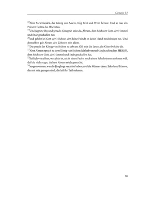 18
Aber Melchisedek, der König von Salem, trug Brot und Wein hervor. Und er war ein
Priester Gottes des Höchsten.
19
Und segnete ihn und sprach: Gesegnet seist du, Abram, dem höchsten Gott, der Himmel
und Erde geschaffen hat;
20
und gelobt sei Gott der Höchste, der deine Feinde in deine Hand beschlossen hat. Und
demselben gab Abram den Zehnten von allem.
21
Da sprach der König von Sodom zu Abram: Gib mir die Leute; die Güter behalte dir.
22
Aber Abram sprach zu dem König von Sodom: Ich hebe mein Hände auf zu dem HERRN,
dem höchsten Gott, der Himmel und Erde geschaffen hat,
23
daß ich von allem, was dein ist, nicht einen Faden noch einen Schuhriemen nehmen will,
daß du nicht sagst, du hast Abram reich gemacht;
24
ausgenommen, was die Jünglinge verzehrt haben; und die Männer Aner, Eskol und Mamre,
die mit mir gezogen sind, die laß ihr Teil nehmen.
30
Genesis 14
 