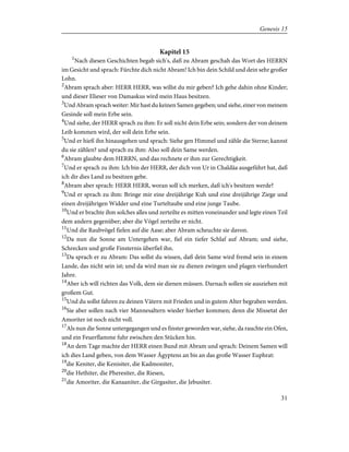 Kapitel 15
1
Nach diesen Geschichten begab sich's, daß zu Abram geschah das Wort des HERRN
im Gesicht und sprach: Fürchte dich nicht Abram! Ich bin dein Schild und dein sehr großer
Lohn.
2
Abram sprach aber: HERR HERR, was willst du mir geben? Ich gehe dahin ohne Kinder;
und dieser Elieser von Damaskus wird mein Haus besitzen.
3
Und Abram sprach weiter: Mir hast du keinen Samen gegeben; und siehe, einer von meinem
Gesinde soll mein Erbe sein.
4
Und siehe, der HERR sprach zu ihm: Er soll nicht dein Erbe sein; sondern der von deinem
Leib kommen wird, der soll dein Erbe sein.
5
Und er hieß ihn hinausgehen und sprach: Siehe gen Himmel und zähle die Sterne; kannst
du sie zählen? und sprach zu ihm: Also soll dein Same werden.
6
Abram glaubte dem HERRN, und das rechnete er ihm zur Gerechtigkeit.
7
Und er sprach zu ihm: Ich bin der HERR, der dich von Ur in Chaldäa ausgeführt hat, daß
ich dir dies Land zu besitzen gebe.
8
Abram aber sprach: HERR HERR, woran soll ich merken, daß ich's besitzen werde?
9
Und er sprach zu ihm: Bringe mir eine dreijährige Kuh und eine dreijährige Ziege und
einen dreijährigen Widder und eine Turteltaube und eine junge Taube.
10
Und er brachte ihm solches alles und zerteilte es mitten voneinander und legte einen Teil
dem andern gegenüber; aber die Vögel zerteilte er nicht.
11
Und die Raubvögel fielen auf die Aase; aber Abram scheuchte sie davon.
12
Da nun die Sonne am Untergehen war, fiel ein tiefer Schlaf auf Abram; und siehe,
Schrecken und große Finsternis überfiel ihn.
13
Da sprach er zu Abram: Das sollst du wissen, daß dein Same wird fremd sein in einem
Lande, das nicht sein ist; und da wird man sie zu dienen zwingen und plagen vierhundert
Jahre.
14
Aber ich will richten das Volk, dem sie dienen müssen. Darnach sollen sie ausziehen mit
großem Gut.
15
Und du sollst fahren zu deinen Vätern mit Frieden und in gutem Alter begraben werden.
16
Sie aber sollen nach vier Mannesaltern wieder hierher kommen; denn die Missetat der
Amoriter ist noch nicht voll.
17
Als nun die Sonne untergegangen und es finster geworden war, siehe, da rauchte ein Ofen,
und ein Feuerflamme fuhr zwischen den Stücken hin.
18
An dem Tage machte der HERR einen Bund mit Abram und sprach: Deinem Samen will
ich dies Land geben, von dem Wasser Ägyptens an bis an das große Wasser Euphrat:
19
die Keniter, die Kenisiter, die Kadmoniter,
20
die Hethiter, die Pheresiter, die Riesen,
21
die Amoriter, die Kanaaniter, die Girgasiter, die Jebusiter.
31
Genesis 15
 