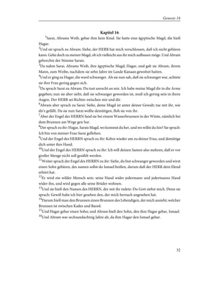 Kapitel 16
1
Sarai, Abrams Weib, gebar ihm kein Kind. Sie hatte eine ägyptische Magd, die hieß
Hagar.
2
Und sie sprach zu Abram: Siehe, der HERR hat mich verschlossen, daß ich nicht gebären
kann. Gehe doch zu meiner Magd, ob ich vielleicht aus ihr mich aufbauen möge. Und Abram
gehorchte der Stimme Sarais.
3
Da nahm Sarai, Abrams Weib, ihre ägyptische Magd, Hagar, und gab sie Abram, ihrem
Mann, zum Weibe, nachdem sie zehn Jahre im Lande Kanaan gewohnt hatten.
4
Und er ging zu Hagar, die ward schwanger. Als sie nun sah, daß sie schwanger war, achtete
sie ihre Frau gering gegen sich.
5
Da sprach Sarai zu Abram: Du tust unrecht an mir. Ich habe meine Magd dir in die Arme
gegeben; nun sie aber sieht, daß sie schwanger geworden ist, muß ich gering sein in ihren
Augen. Der HERR sei Richter zwischen mir und dir.
6
Abram aber sprach zu Sarai: Siehe, deine Magd ist unter deiner Gewalt; tue mit ihr, wie
dir's gefällt. Da sie nun Sarai wollte demütigen, floh sie von ihr.
7
Aber der Engel des HERRN fand sie bei einem Wasserbrunnen in der Wüste, nämlich bei
dem Brunnen am Wege gen Sur.
8
Der sprach zu ihr: Hagar, Sarais Magd, wo kommst du her, und wo willst du hin? Sie sprach:
Ich bin von meiner Frau Sarai geflohen.
9
Und der Engel des HERRN sprach zu ihr: Kehre wieder um zu deiner Frau, und demütige
dich unter ihre Hand.
10
Und der Engel des HERRN sprach zu ihr: Ich will deinen Samen also mehren, daß er vor
großer Menge nicht soll gezählt werden.
11
Weiter sprach der Engel des HERRN zu ihr: Siehe, du bist schwanger geworden und wirst
einen Sohn gebären, des namen sollst du Ismael heißen, darum daß der HERR dein Elend
erhört hat.
12
Er wird ein wilder Mensch sein: seine Hand wider jedermann und jedermanns Hand
wider ihn, und wird gegen alle seine Brüder wohnen.
13
Und sie hieß den Namen des HERRN, der mit ihr redete: Du Gott siehst mich. Denn sie
sprach: Gewiß habe ich hier gesehen den, der mich hernach angesehen hat.
14
Darum hieß man den Brunnen einen Brunnen des Lebendigen, der mich ansieht; welcher
Brunnen ist zwischen Kades und Bared.
15
Und Hagar gebar einen Sohn; und Abram hieß den Sohn, den ihm Hagar gebar, Ismael.
16
Und Abram war sechsundachtzig Jahre alt, da ihm Hagar den Ismael gebar.
32
Genesis 16
 