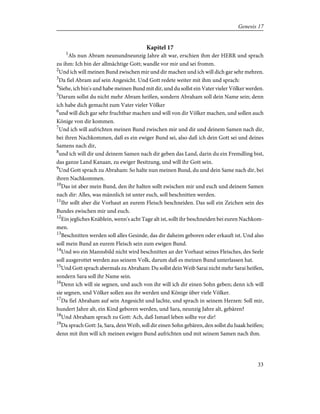 Kapitel 17
1
Als nun Abram neunundneunzig Jahre alt war, erschien ihm der HERR und sprach
zu ihm: Ich bin der allmächtige Gott; wandle vor mir und sei fromm.
2
Und ich will meinen Bund zwischen mir und dir machen und ich will dich gar sehr mehren.
3
Da fiel Abram auf sein Angesicht. Und Gott redete weiter mit ihm und sprach:
4
Siehe, ich bin's und habe meinen Bund mit dir, und du sollst ein Vater vieler Völker werden.
5
Darum sollst du nicht mehr Abram heißen, sondern Abraham soll dein Name sein; denn
ich habe dich gemacht zum Vater vieler Völker
6
und will dich gar sehr fruchtbar machen und will von dir Völker machen, und sollen auch
Könige von dir kommen.
7
Und ich will aufrichten meinen Bund zwischen mir und dir und deinem Samen nach dir,
bei ihren Nachkommen, daß es ein ewiger Bund sei, also daß ich dein Gott sei und deines
Samens nach dir,
8
und ich will dir und deinem Samen nach dir geben das Land, darin du ein Fremdling bist,
das ganze Land Kanaan, zu ewiger Besitzung, und will ihr Gott sein.
9
Und Gott sprach zu Abraham: So halte nun meinen Bund, du und dein Same nach dir, bei
ihren Nachkommen.
10
Das ist aber mein Bund, den ihr halten sollt zwischen mir und euch und deinem Samen
nach dir: Alles, was männlich ist unter euch, soll beschnitten werden.
11
Ihr sollt aber die Vorhaut an eurem Fleisch beschneiden. Das soll ein Zeichen sein des
Bundes zwischen mir und euch.
12
Ein jegliches Knäblein, wenn's acht Tage alt ist, sollt ihr beschneiden bei euren Nachkom-
men.
13
Beschnitten werden soll alles Gesinde, das dir daheim geboren oder erkauft ist. Und also
soll mein Bund an eurem Fleisch sein zum ewigen Bund.
14
Und wo ein Mannsbild nicht wird beschnitten an der Vorhaut seines Fleisches, des Seele
soll ausgerottet werden aus seinem Volk, darum daß es meinen Bund unterlassen hat.
15
Und Gott sprach abermals zu Abraham: Du sollst dein Weib Sarai nicht mehr Sarai heißen,
sondern Sara soll ihr Name sein.
16
Denn ich will sie segnen, und auch von ihr will ich dir einen Sohn geben; denn ich will
sie segnen, und Völker sollen aus ihr werden und Könige über viele Völker.
17
Da fiel Abraham auf sein Angesicht und lachte, und sprach in seinem Herzen: Soll mir,
hundert Jahre alt, ein Kind geboren werden, und Sara, neunzig Jahre alt, gebären?
18
Und Abraham sprach zu Gott: Ach, daß Ismael leben sollte vor dir!
19
Da sprach Gott: Ja, Sara, dein Weib, soll dir einen Sohn gebären, den sollst du Isaak heißen;
denn mit ihm will ich meinen ewigen Bund aufrichten und mit seinem Samen nach ihm.
33
Genesis 17
 