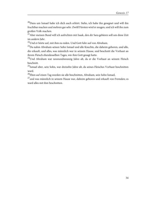 20
Dazu um Ismael habe ich dich auch erhört. Siehe, ich habe ihn gesegnet und will ihn
fruchtbar machen und mehren gar sehr. Zwölf Fürsten wird er zeugen, und ich will ihn zum
großen Volk machen.
21
Aber meinen Bund will ich aufrichten mit Isaak, den dir Sara gebären soll um diese Zeit
im andern Jahr.
22
Und er hörte auf, mit ihm zu reden. Und Gott fuhr auf von Abraham.
23
Da nahm Abraham seinen Sohn Ismael und alle Knechte, die daheim geboren, und alle,
die erkauft, und alles, was männlich war in seinem Hause, und beschnitt die Vorhaut an
ihrem Fleisch ebendesselben Tages, wie ihm Gott gesagt hatte.
24
Und Abraham war neunundneunzig Jahre alt, da er die Vorhaut an seinem Fleisch
beschnitt.
25
Ismael aber, sein Sohn, war dreizehn Jahre alt, da seines Fleisches Vorhaut beschnitten
ward.
26
Eben auf einen Tag wurden sie alle beschnitten, Abraham, sein Sohn Ismael,
27
und was männlich in seinem Hause war, daheim geboren und erkauft von Fremden; es
ward alles mit ihm beschnitten.
34
Genesis 17
 