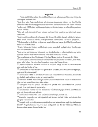 Kapitel 18
1
Und der HERR erschien ihm im Hain Mamre, da saß er an der Tür seiner Hütte, da
der Tag am heißesten war.
2
Und als er seine Augen aufhob und sah, siehe, da standen drei Männer vor ihm. Und da
er sie sah, lief er ihnen entgegen von der Tür seiner Hütte und bückte sich nieder zur Erde
3
und sprach: HERR, habe ich Gnade gefunden vor deinen Augen, so gehe nicht an deinem
Knecht vorüber.
4
Man soll euch ein wenig Wasser bringen und eure Füße waschen, und lehnt euch unter
den Baum.
5
Und ich will einen Bissen Brot bringen, daß ihr euer Herz labt; darnach sollt ihr fortgehen.
Denn darum seid ihr zu eurem Knecht gekommen. Sie sprachen: Tue wie du gesagt hast.
6
Abraham eilte in die Hütte zu Sara und sprach: Eile und menge drei Maß Semmelmehl,
knete und backe Kuchen.
7
Er aber lief zu den Rindern und holte ein zartes, gutes Kalb und gab's dem Knechte; der
eilte und bereitete es zu.
8
Und er trug auf Butter und Milch und von dem Kalbe, das er zubereitet hatte, und setzte
es ihnen vor und blieb stehen vor ihnen unter dem Baum, und sie aßen.
9
Da sprachen sie zu ihm: Wo ist dein Weib Sara? Er antwortete: Drinnen in der Hütte.
10
Da sprach er: Ich will wieder zu dir kommen über ein Jahr; siehe, so soll Sara, dein Weib,
einen Sohn haben. Das hörte Sara hinter ihm, hinter der Tür der Hütte.
11
Und sie waren beide, Abraham und Sara, alt und wohl betagt, also daß es Sara nicht mehr
ging nach der Weiber Weise.
12
Darum lachte sie bei sich selbst und sprach: Nun ich alt bin, soll ich noch Wollust pflegen,
und mein Herr ist auch alt?
13
Da sprach der HERR zu Abraham: Warum lacht Sara und spricht: Meinst du, das es wahr
sei, daß ich noch gebären werde, so ich doch alt bin?
14
Sollte dem HERRN etwas unmöglich sein? Um diese Zeit will ich wieder zu dir kommen
über ein Jahr, so soll Sara einen Sohn haben.
15
Da leugnete Sara und sprach: Ich habe nicht gelacht; denn sie fürchtete sich. Aber er
sprach: Es ist nicht also; du hast gelacht.
16
Da standen die Männer auf von dannen und wandten sich gegen Sodom; und Abraham
ging mit ihnen, daß er sie geleitete.
17
Da sprach der HERR: Wie kann ich Abraham verbergen, was ich tue,
18
sintemal er ein großes und mächtiges Volk soll werden, und alle Völker auf Erden in ihm
gesegnet werden sollen?
19
Denn ich weiß, er wird befehlen seinen Kindern und seinem Hause nach ihm, daß sie des
HERRN Wege halten und tun, was recht und gut ist, auf daß der HERR auf Abraham
kommen lasse, was er ihm verheißen hat.
35
Genesis 18
 