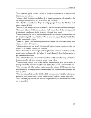 20
Und der HERR sprach: Es ist ein Geschrei zu Sodom und Gomorra, das ist groß, und ihre
Sünden sind sehr schwer.
21
Darum will ich hinabfahren und sehen, ob sie alles getan haben nach dem Geschrei, das
vor mich gekommen ist, oder ob's nicht also sei, daß ich's wisse.
22
Und die Männer wandten ihr Angesicht und gingen gen Sodom; aber Abraham blieb
stehen vor dem HERRN
23
und trat zu ihm und sprach: Willst du denn den Gerechten mit dem Gottlosen umbringen?
24
Es mögen vielleicht fünfzig Gerechte in der Stadt sein; wolltest du die umbringen und
dem Ort nicht vergeben um fünfzig Gerechter willen, die darin wären?
25
Das sei ferne von dir, daß du das tust und tötest den Gerechten mit dem Gottlosen, daß
der Gerechte sei gleich wie der Gottlose! Das sei ferne von dir, der du aller Welt Richter
bist! Du wirst so nicht richten.
26
Der HERR sprach: Finde ich fünfzig Gerechte zu Sodom in der Stadt, so will ich um ihrer
willen dem ganzen Ort vergeben.
27
Abraham antwortete und sprach: Ach siehe, ich habe mich unterwunden zu reden mit
dem HERRN, wie wohl ich Erde und Asche bin.
28
Es möchten vielleicht fünf weniger den fünfzig Gerechte darin sein; wolltest du denn die
ganze Stadt verderben um der fünf willen? Er sprach: Finde ich darin fünfundvierzig, so
will ich sie nicht verderben.
29
Und er fuhr fort mit ihm zu reden und sprach: Man möchte vielleicht vierzig darin finden.
Er aber sprach: Ich will ihnen nichts tun um der vierzig willen.
30
Abraham sprach: Zürne nicht, HERR, daß ich noch mehr rede. Man möchte vielleicht
dreißig darin finden. Er aber sprach: Finde ich dreißig darin, so will ich ihnen nichts tun.
31
Und er sprach: Ach siehe, ich habe mich unterwunden mit dem HERRN zu reden. Man
möchte vielleicht zwanzig darin finden. Er antwortete: Ich will sie nicht verderben um der
zwanzig willen.
32
Und er sprach: Ach zürne nicht, HERR, daß ich nur noch einmal rede. Man möchte viel-
leicht zehn darin finden. Er aber sprach: Ich will sie nicht verderben um der zehn willen.
33
Und der HERR ging hin, da er mit Abraham ausgeredet hatte; und Abraham kehrte wieder
um an seinen Ort.
36
Genesis 18
 