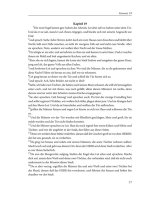 Kapitel 19
1
Die zwei Engel kamen gen Sodom des Abends; Lot aber saß zu Sodom unter dem Tor.
Und da er sie sah, stand er auf, ihnen entgegen, und bückte sich mit seinem Angesicht zur
Erde
2
und sprach: Siehe, liebe Herren, kehrt doch ein zum Hause eures Knechtes und bleibt über
Nacht; laßt eure Füße waschen, so steht ihr morgens früh auf und zieht eure Straße. Aber
sie sprachen: Nein, sondern wir wollen über Nacht auf der Gasse bleiben.
3
Da nötigte er sie sehr; und sie kehrten zu ihm ein und kamen in sein Haus. Und er machte
ihnen ein Mahl und buk ungesäuerte Kuchen; und sie aßen.
4
Aber ehe sie sich legten, kamen die Leute der Stadt Sodom und umgaben das ganze Haus,
jung und alt, das ganze Volk aus allen Enden,
5
und forderten Lot und sprachen zu ihm: Wo sind die Männer, die zu dir gekommen sind
diese Nacht? Führe sie heraus zu uns, daß wir sie erkennen.
6
Lot ging heraus zu ihnen vor die Tür und schloß die Tür hinter sich zu
7
und sprach: Ach, liebe Brüder, tut nicht so übel!
8
Siehe, ich habe zwei Töchter, die haben noch keinen Mann erkannt, die will ich herausgeben
unter euch, und tut mit ihnen, was euch gefällt; allein diesen Männern tut nichts, denn
darum sind sie unter den Schatten meines Daches eingegangen.
9
Sie aber sprachen: Geh hinweg! und sprachen auch: Du bist der einzige Fremdling hier
und willst regieren? Wohlan, wir wollen dich übler plagen denn jene. Und sie drangen hart
auf den Mann Lot. Und da sie hinzuliefen und wollten die Tür aufbrechen,
10
griffen die Männer hinaus und zogen Lot hinein zu sich ins Haus und schlossen die Tür
zu.
11
Und die Männer vor der Tür wurden mit Blindheit geschlagen, klein und groß, bis sie
müde wurden und die Tür nicht finden konnten.
12
Und die Männer sprachen zu Lot: Hast du noch irgend hier einen Eidam und Söhne und
Töchter, und wer dir angehört in der Stadt, den führe aus dieser Stätte.
13
Denn wir werden diese Stätte verderben, darum daß ihr Geschrei groß ist vor dem HERRN;
der hat uns gesandt, sie zu verderben.
14
Da ging Lot hinaus und redete mit seinen Eidamen, die seine Töchter nehmen sollten:
Macht euch auf und geht aus diesem Ort; denn der HERR wird diese Stadt verderben. Aber
es war ihnen lächerlich.
15
Da nun die Morgenröte aufging, hießen die Engel den Lot eilen und sprachen: Mache
dich auf, nimm dein Weib und deine zwei Töchter, die vorhanden sind, daß du nicht auch
umkommst in der Missetat dieser Stadt.
16
Da er aber verzog, ergriffen die Männer ihn und sein Weib und seine zwei Töchter bei
der Hand, darum daß der HERR ihn verschonte, und führten ihn hinaus und ließen ihn
draußen vor der Stadt.
37
Genesis 19
 