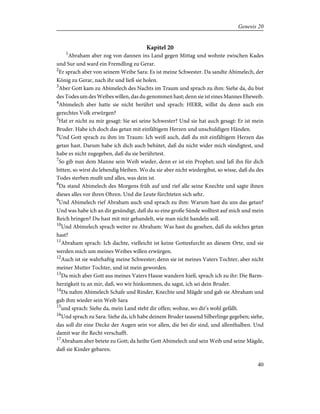 Kapitel 20
1
Abraham aber zog von dannen ins Land gegen Mittag und wohnte zwischen Kades
und Sur und ward ein Fremdling zu Gerar.
2
Er sprach aber von seinem Weibe Sara: Es ist meine Schwester. Da sandte Abimelech, der
König zu Gerar, nach ihr und ließ sie holen.
3
Aber Gott kam zu Abimelech des Nachts im Traum und sprach zu ihm: Siehe da, du bist
des Todes um des Weibes willen, das du genommen hast; denn sie ist eines Mannes Eheweib.
4
Abimelech aber hatte sie nicht berührt und sprach: HERR, willst du denn auch ein
gerechtes Volk erwürgen?
5
Hat er nicht zu mir gesagt: Sie sei seine Schwester? Und sie hat auch gesagt: Er ist mein
Bruder. Habe ich doch das getan mit einfältigem Herzen und unschuldigen Händen.
6
Und Gott sprach zu ihm im Traum: Ich weiß auch, daß du mit einfältigem Herzen das
getan hast. Darum habe ich dich auch behütet, daß du nicht wider mich sündigtest, und
habe es nicht zugegeben, daß du sie berührtest.
7
So gib nun dem Manne sein Weib wieder, denn er ist ein Prophet; und laß ihn für dich
bitten, so wirst du lebendig bleiben. Wo du sie aber nicht wiedergibst, so wisse, daß du des
Todes sterben mußt und alles, was dein ist.
8
Da stand Abimelech des Morgens früh auf und rief alle seine Knechte und sagte ihnen
dieses alles vor ihren Ohren. Und die Leute fürchteten sich sehr.
9
Und Abimelech rief Abraham auch und sprach zu ihm: Warum hast du uns das getan?
Und was habe ich an dir gesündigt, daß du so eine große Sünde wolltest auf mich und mein
Reich bringen? Du hast mit mir gehandelt, wie man nicht handeln soll.
10
Und Abimelech sprach weiter zu Abraham: Was hast du gesehen, daß du solches getan
hast?
11
Abraham sprach: Ich dachte, vielleicht ist keine Gottesfurcht an diesem Orte, und sie
werden mich um meines Weibes willen erwürgen.
12
Auch ist sie wahrhaftig meine Schwester; denn sie ist meines Vaters Tochter, aber nicht
meiner Mutter Tochter, und ist mein geworden.
13
Da mich aber Gott aus meines Vaters Hause wandern hieß, sprach ich zu ihr: Die Barm-
herzigkeit tu an mir, daß, wo wir hinkommen, du sagst, ich sei dein Bruder.
14
Da nahm Abimelech Schafe und Rinder, Knechte und Mägde und gab sie Abraham und
gab ihm wieder sein Weib Sara
15
und sprach: Siehe da, mein Land steht dir offen; wohne, wo dir's wohl gefällt.
16
Und sprach zu Sara: Siehe da, ich habe deinem Bruder tausend Silberlinge gegeben; siehe,
das soll dir eine Decke der Augen sein vor allen, die bei dir sind, und allenthalben. Und
damit war ihr Recht verschafft.
17
Abraham aber betete zu Gott; da heilte Gott Abimelech und sein Weib und seine Mägde,
daß sie Kinder gebaren.
40
Genesis 20
 