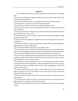 Kapitel 21
1
Und der HERR suchte heim Sara, wie er geredet hatte, und tat mit ihr, wie er geredet
hatte.
2
Und Sara ward schwanger und gebar Abraham einen Sohn in seinem Alter um die Zeit,
von der ihm Gott geredet hatte.
3
Und Abraham hieß seinen Sohn, der ihm geboren war, Isaak, den ihm Sara gebar,
4
und beschnitt ihn am achten Tage, wie ihm Gott geboten hatte.
5
Hundert Jahre war Abraham alt, da ihm sein Sohn Isaak geboren ward.
6
Und Sara sprach: Gott hat mir ein Lachen zugerichtet; denn wer es hören wird, der wird
über mich lachen,
7
und sprach: Wer durfte von Abraham sagen, daß Sara Kinder säuge? Denn ich habe ihm
einen Sohn geboren in seinem Alter.
8
Und das Kind wuchs und ward entwöhnt; und Abraham machte ein großes Mahl am Tage,
da Isaak entwöhnt ward.
9
Und Sara sah den Sohn Hagars, der Ägyptischen, den sie Abraham geboren hatte, daß er
ein Spötter war,
10
und sprach zu Abraham: Treibe diese Magd aus mit ihrem Sohn; denn dieser Magd Sohn
soll nicht erben mit meinem Sohn Isaak.
11
Das Wort gefiel Abraham sehr übel um seines Sohnes willen.
12
Aber Gott sprach zu ihm: Laß dir's nicht übel gefallen des Knaben und der Magd halben.
Alles, was Sara dir gesagt hat, dem gehorche; denn in Isaak soll dir der Same genannt werden.
13
Auch will ich der Magd Sohn zum Volk machen, darum daß er deines Samens ist.
14
Da stand Abraham des Morgens früh auf und nahm Brot und einen Schlauch mit Wasser
und legte es Hagar auf ihre Schulter und den Knaben mit und ließ sie von sich. Da zog sie
hin und ging in der Wüste irre bei Beer-Seba.
15
Da nun das Wasser in dem Schlauch aus war, warf sie den Knaben unter einen Strauch
16
und ging hin und setzte sich gegenüber von fern, einen Bogenschuß weit; denn sie sprach:
Ich kann nicht ansehen des Knaben Sterben. Und sie setzte sich gegenüber und hob ihre
Stimme auf und weinte.
17
Da erhörte Gott die Stimme des Knaben. Und der Engel Gottes rief vom Himmel der
Hagar und sprach zu ihr: Was ist dir Hagar? Fürchte dich nicht; denn Gott hat erhört die
Stimme des Knaben, da er liegt.
18
Steh auf, nimm den Knaben und führe ihn an deiner Hand; denn ich will ihn zum großen
Volk machen.
19
Und Gott tat ihr die Augen auf, daß sie einen Wasserbrunnen sah. Da ging sie hin und
füllte den Schlauch mit Wasser und tränkte den Knaben.
20
Und Gott war mit dem Knaben; der wuchs und wohnte in der Wüste und ward ein guter
Schütze.
42
Genesis 21
 