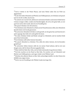 21
Und er wohnte in der Wüste Pharan, und seine Mutter nahm ihm ein Weib aus
Ägyptenland.
22
Zu der Zeit redete Abimelech und Phichol, sein Feldhauptmann, mit Abraham und sprach:
Gott ist mit dir in allem, das du tust.
23
So schwöre mir nun bei Gott, daß du mir und meinen Kindern und meinen Enkeln keine
Untreue erzeigen wollest, sondern die Barmherzigkeit, die ich an dir getan habe, an mir
auch tust und an dem Lande, darin du ein Fremdling bist.
24
Da sprach Abraham: Ich will schwören.
25
Und Abraham setzte Abimelech zur Rede um des Wasserbrunnens willen, den Abimelechs
Knechte hatten mit Gewalt genommen.
26
Da antwortete Abimelech: Ich habe es nicht gewußt, wer das getan hat; auch hast du mir's
nicht angesagt; dazu habe ich's nicht gehört bis heute.
27
Da nahm Abraham Schafe und Rinder und gab sie Abimelech; und sie machten beide
einen Bund miteinander.
28
Und Abraham stellt sieben Lämmer besonders.
29
Da sprach Abimelech zu Abraham: Was sollen die sieben Lämmer, die du besonders
gestellt hast?
30
Er antwortete: Sieben Lämmer sollst du von meiner Hand nehmen, daß sie mir zum
Zeugnis seien, daß ich diesen Brunnen gegraben habe.
31
Daher heißt die Stätte Beer-Seba, weil sie beide miteinander da geschworen haben.
32
Und also machten sie den Bund zu Beer-Seba. Da machten sich auf Abimelech und
Phichol, sein Feldhauptmann, und zogen wieder in der Philister Land.
33
Abraham aber pflanzte Bäume zu Beer-Seba und predigte daselbst von dem Namen des
HERRN, des ewigen Gottes.
34
Und er war ein Fremdling in der Philister Lande eine lange Zeit.
43
Genesis 21
 