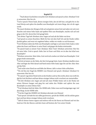 Kapitel 22
1
Nach diesen Geschichten versuchte Gott Abraham und sprach zu ihm: Abraham! Und
er antwortete: Hier bin ich.
2
Und er sprach: Nimm Isaak, deinen einzigen Sohn, den du lieb hast, und gehe hin in das
Land Morija und opfere ihn daselbst zum Brandopfer auf einem Berge, den ich dir sagen
werde.
3
Da stand Abraham des Morgens früh auf und gürtete seinen Esel und nahm mit sich zwei
Knechte und seinen Sohn Isaak und spaltete Holz zum Brandopfer, machte sich auf und
ging an den Ort, davon ihm Gott gesagt hatte.
4
Am dritten Tage hob Abraham seine Augen auf und sah die Stätte von ferne
5
und sprach zu seinen Knechten: Bleibt ihr hier mit dem Esel! Ich und der Knabe wollen
dorthin gehen; und wenn wir angebetet haben, wollen wir wieder zu euch kommen.
6
Und Abraham nahm das Holz zum Brandopfer und legte es auf seinen Sohn Isaak; er aber
nahm das Feuer und Messer in seine Hand, und gingen die beiden miteinander.
7
Da sprach Isaak zu seinem Vater Abraham: Mein Vater! Abraham antwortete: Hier bin
ich mein Sohn. Und er sprach: Siehe, hier ist Feuer und Holz; wo ist aber das Schaf zum
Brandopfer?
8
Abraham antwortete: Mein Sohn, Gott wird sich ersehen ein Schaf zum Brandopfer. Und
gingen beide miteinander.
9
Und als sie kamen an die Stätte, die ihm Gott gesagt hatte, baute Abraham daselbst einen
Altar und legte das Holz darauf und band seinen Sohn Isaak, legte ihn auf den Altar oben
auf das Holz
10
und reckte seine Hand aus und faßte das Messer, daß er seinen Sohn schlachtete.
11
Da rief ihm der Engel des HERRN vom Himmel und sprach: Abraham! Abraham! Er
antwortete: Hier bin ich.
12
Er sprach: Lege deine Hand nicht an den Knaben und tue ihm nichts; denn nun weiß ich,
daß du Gott fürchtest und hast deines einzigen Sohnes nicht verschont um meinetwillen.
13
Da hob Abraham sein Augen auf und sah einen Widder hinter sich in der Hecke mit
seinen Hörnern hangen und ging hin und nahm den Widder und opferte ihn zum
Brandopfer an seines Sohnes Statt.
14
Und Abraham hieß die Stätte: Der HERR sieht. Daher man noch heutigestages sagt: Auf
dem Berge, da der HERR sieht.
15
Und der Engel des HERRN rief Abraham abermals vom Himmel
16
und sprach: Ich habe bei mir selbst geschworen, spricht der HERR, weil du solches getan
hast und hast deines einzigen Sohnes nicht verschont,
17
daß ich deinen Samen segnen und mehren will wie die Sterne am Himmel und wie den
Sand am Ufer des Meeres; und dein Same soll besitzen die Tore seiner Feinde;
44
Genesis 22
 