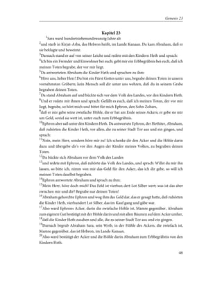 Kapitel 23
1
Sara ward hundertsiebenundzwanzig Jahre alt
2
und starb in Kirjat-Arba, das Hebron heißt, im Lande Kanaan. Da kam Abraham, daß er
sie beklagte und beweinte.
3
Darnach stand er auf von seiner Leiche und redete mit den Kindern Heth und sprach:
4
Ich bin ein Fremder und Einwohner bei euch; gebt mir ein Erbbegräbnis bei euch, daß ich
meinen Toten begrabe, der vor mir liegt.
5
Da antworteten Abraham die Kinder Heth und sprachen zu ihm:
6
Höre uns, lieber Herr! Du bist ein Fürst Gottes unter uns, begrabe deinen Toten in unsern
vornehmsten Gräbern; kein Mensch soll dir unter uns wehren, daß du in seinem Grabe
begrabest deinen Toten.
7
Da stand Abraham auf und bückte sich vor dem Volk des Landes, vor den Kindern Heth.
8
Und er redete mit ihnen und sprach: Gefällt es euch, daß ich meinen Toten, der vor mir
liegt, begrabe, so hört mich und bittet für mich Ephron, den Sohn Zohars,
9
daß er mir gebe seine zwiefache Höhle, die er hat am Ende seines Ackers; er gebe sie mir
um Geld, soviel sie wert ist, unter euch zum Erbbegräbnis.
10
Ephron aber saß unter den Kindern Heth. Da antwortete Ephron, der Hethiter, Abraham,
daß zuhörten die Kinder Heth, vor allen, die zu seiner Stadt Tor aus und ein gingen, und
sprach:
11
Nein, mein Herr, sondern höre mir zu! Ich schenke dir den Acker und die Höhle darin
dazu und übergebe dir's vor den Augen der Kinder meines Volkes, zu begraben deinen
Toten.
12
Da bückte sich Abraham vor dem Volk des Landes
13
und redete mit Ephron, daß zuhörte das Volk des Landes, und sprach: Willst du mir ihn
lassen, so bitte ich, nimm von mir das Geld für den Acker, das ich dir gebe, so will ich
meinen Toten daselbst begraben.
14
Ephron antwortete Abraham und sprach zu ihm:
15
Mein Herr, höre doch mich! Das Feld ist vierhun dert Lot Silber wert; was ist das aber
zwischen mir und dir? Begrabe nur deinen Toten!
16
Abraham gehorchte Ephron und wog ihm das Geld dar, das er gesagt hatte, daß zuhörten
die Kinder Heth, vierhundert Lot Silber, das im Kauf gang und gäbe war.
17
Also ward Ephrons Acker, darin die zwiefache Höhle ist, Mamre gegenüber, Abraham
zum eigenen Gut bestätigt mit der Höhle darin und mit allen Bäumen auf dem Acker umher,
18
daß die Kinder Heth zusahen und alle, die zu seiner Stadt Tor aus und ein gingen.
19
Darnach begrub Abraham Sara, sein Weib, in der Höhle des Ackers, die zwiefach ist,
Mamre gegenüber, das ist Hebron, im Lande Kanaan.
20
Also ward bestätigt der Acker und die Höhle darin Abraham zum Erbbegräbnis von den
Kindern Heth.
46
Genesis 23
 