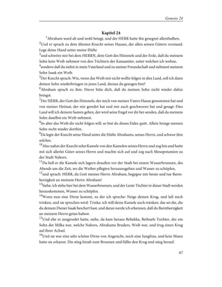 Kapitel 24
1
Abraham ward alt und wohl betagt, und der HERR hatte ihn gesegnet allenthalben.
2
Und er sprach zu dem ältesten Knecht seines Hauses, der allen seinen Gütern vorstand:
Lege deine Hand unter meine Hüfte
3
und schwöre mir bei dem HERRN, dem Gott des Himmels und der Erde, daß du meinem
Sohn kein Weib nehmest von den Töchtern der Kanaaniter, unter welchen ich wohne,
4
sondern daß du ziehst in mein Vaterland und zu meiner Freundschaft und nehmest meinem
Sohn Isaak ein Weib.
5
Der Knecht sprach: Wie, wenn das Weib mir nicht wollte folgen in dies Land, soll ich dann
deinen Sohn wiederbringen in jenes Land, daraus du gezogen bist?
6
Abraham sprach zu ihm: Davor hüte dich, daß du meinen Sohn nicht wieder dahin
bringst.
7
Der HERR, der Gott des Himmels, der mich von meines Vaters Hause genommen hat und
von meiner Heimat, der mir geredet hat und mir auch geschworen hat und gesagt: Dies
Land will ich deinem Samen geben, der wird seine Engel vor dir her senden, daß du meinem
Sohn daselbst ein Weib nehmest.
8
So aber das Weib dir nicht folgen will, so bist du dieses Eides quitt. Allein bringe meinen
Sohn nicht wieder dorthin.
9
Da legte der Knecht seine Hand unter die Hüfte Abrahams, seines Herrn, und schwur ihm
solches.
10
Also nahm der Knecht zehn Kamele von den Kamelen seines Herrn und zog hin und hatte
mit sich allerlei Güter seines Herrn und machte sich auf und zog nach Mesopotamien zu
der Stadt Nahors.
11
Da ließ er die Kamele sich lagern draußen vor der Stadt bei einem Wasserbrunnen, des
Abends um die Zeit, wo die Weiber pflegten herauszugehen und Wasser zu schöpfen,
12
und sprach: HERR, du Gott meines Herrn Abraham, begegne mir heute und tue Barm-
herzigkeit an meinem Herrn Abraham!
13
Siehe, ich stehe hier bei dem Wasserbrunnen, und der Leute Töchter in dieser Stadt werden
herauskommen, Wasser zu schöpfen.
14
Wenn nun eine Dirne kommt, zu der ich spreche: Neige deinen Krug, und laß mich
trinken, und sie sprechen wird: Trinke, ich will deine Kamele auch tränken: das sei die, die
du deinem Diener Isaak beschert hast, und daran werde ich erkennen, daß du Barmherzigkeit
an meinem Herrn getan habest.
15
Und ehe er ausgeredet hatte, siehe, da kam heraus Rebekka, Bethuels Tochter, der ein
Sohn der Milka war, welche Nahors, Abrahams Bruders, Weib war, und trug einen Krug
auf ihrer Achsel.
16
Und sie war eine sehr schöne Dirne von Angesicht, noch eine Jungfrau, und kein Mann
hatte sie erkannt. Die stieg hinab zum Brunnen und füllte den Krug und stieg herauf.
47
Genesis 24
 