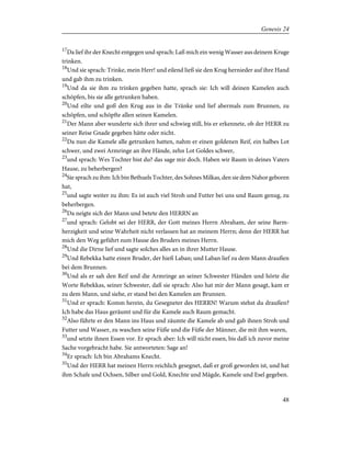 17
Da lief ihr der Knecht entgegen und sprach: Laß mich ein wenig Wasser aus deinem Kruge
trinken.
18
Und sie sprach: Trinke, mein Herr! und eilend ließ sie den Krug hernieder auf ihre Hand
und gab ihm zu trinken.
19
Und da sie ihm zu trinken gegeben hatte, sprach sie: Ich will deinen Kamelen auch
schöpfen, bis sie alle getrunken haben.
20
Und eilte und goß den Krug aus in die Tränke und lief abermals zum Brunnen, zu
schöpfen, und schöpfte allen seinen Kamelen.
21
Der Mann aber wunderte sich ihrer und schwieg still, bis er erkennete, ob der HERR zu
seiner Reise Gnade gegeben hätte oder nicht.
22
Da nun die Kamele alle getrunken hatten, nahm er einen goldenen Reif, ein halbes Lot
schwer, und zwei Armringe an ihre Hände, zehn Lot Goldes schwer,
23
und sprach: Wes Tochter bist du? das sage mir doch. Haben wir Raum in deines Vaters
Hause, zu beherbergen?
24
Sie sprach zu ihm: Ich bin Bethuels Tochter, des Sohnes Milkas, den sie dem Nahor geboren
hat,
25
und sagte weiter zu ihm: Es ist auch viel Stroh und Futter bei uns und Raum genug, zu
beherbergen.
26
Da neigte sich der Mann und betete den HERRN an
27
und sprach: Gelobt sei der HERR, der Gott meines Herrn Abraham, der seine Barm-
herzigkeit und seine Wahrheit nicht verlassen hat an meinem Herrn; denn der HERR hat
mich den Weg geführt zum Hause des Bruders meines Herrn.
28
Und die Dirne lief und sagte solches alles an in ihrer Mutter Hause.
29
Und Rebekka hatte einen Bruder, der hieß Laban; und Laban lief zu dem Mann draußen
bei dem Brunnen.
30
Und als er sah den Reif und die Armringe an seiner Schwester Händen und hörte die
Worte Rebekkas, seiner Schwester, daß sie sprach: Also hat mir der Mann gesagt, kam er
zu dem Mann, und siehe, er stand bei den Kamelen am Brunnen.
31
Und er sprach: Komm herein, du Gesegneter des HERRN! Warum stehst du draußen?
Ich habe das Haus geräumt und für die Kamele auch Raum gemacht.
32
Also führte er den Mann ins Haus und zäumte die Kamele ab und gab ihnen Stroh und
Futter und Wasser, zu waschen seine Füße und die Füße der Männer, die mit ihm waren,
33
und setzte ihnen Essen vor. Er sprach aber: Ich will nicht essen, bis daß ich zuvor meine
Sache vorgebracht habe. Sie antworteten: Sage an!
34
Er sprach: Ich bin Abrahams Knecht.
35
Und der HERR hat meinen Herrn reichlich gesegnet, daß er groß geworden ist, und hat
ihm Schafe und Ochsen, Silber und Gold, Knechte und Mägde, Kamele und Esel gegeben.
48
Genesis 24
 