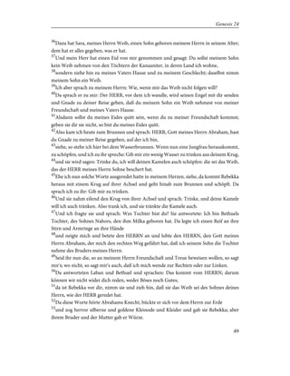 36
Dazu hat Sara, meines Herrn Weib, einen Sohn geboren meinem Herrn in seinem Alter;
dem hat er alles gegeben, was er hat.
37
Und mein Herr hat einen Eid von mir genommen und gesagt: Du sollst meinem Sohn
kein Weib nehmen von den Töchtern der Kanaaniter, in deren Land ich wohne,
38
sondern ziehe hin zu meines Vaters Hause und zu meinem Geschlecht; daselbst nimm
meinem Sohn ein Weib.
39
Ich aber sprach zu meinem Herrn: Wie, wenn mir das Weib nicht folgen will?
40
Da sprach er zu mir: Der HERR, vor dem ich wandle, wird seinen Engel mit dir senden
und Gnade zu deiner Reise geben, daß du meinem Sohn ein Weib nehmest von meiner
Freundschaft und meines Vaters Hause.
41
Alsdann sollst du meines Eides quitt sein, wenn du zu meiner Freundschaft kommst;
geben sie dir sie nicht, so bist du meines Eides quitt.
42
Also kam ich heute zum Brunnen und sprach: HERR, Gott meines Herrn Abraham, hast
du Gnade zu meiner Reise gegeben, auf der ich bin,
43
siehe, so stehe ich hier bei dem Wasserbrunnen. Wenn nun eine Jungfrau herauskommt,
zu schöpfen, und ich zu ihr spreche: Gib mir ein wenig Wasser zu trinken aus deinem Krug,
44
und sie wird sagen: Trinke du, ich will deinen Kamelen auch schöpfen: die sei das Weib,
das der HERR meines Herrn Sohne beschert hat.
45
Ehe ich nun solche Worte ausgeredet hatte in meinem Herzen, siehe, da kommt Rebekka
heraus mit einem Krug auf ihrer Achsel und geht hinab zum Brunnen und schöpft. Da
sprach ich zu ihr: Gib mir zu trinken.
46
Und sie nahm eilend den Krug von ihrer Achsel und sprach: Trinke, und deine Kamele
will ich auch tränken. Also trank ich, und sie tränkte die Kamele auch.
47
Und ich fragte sie und sprach: Wes Tochter bist du? Sie antwortete: Ich bin Bethuels
Tochter, des Sohnes Nahors, den ihm Milka geboren hat. Da legte ich einen Reif an ihre
Stirn und Armringe an ihre Hände
48
und neigte mich und betete den HERRN an und lobte den HERRN, den Gott meines
Herrn Abraham, der mich den rechten Weg geführt hat, daß ich seinem Sohn die Tochter
nehme des Bruders meines Herrn.
49
Seid ihr nun die, so an meinem Herrn Freundschaft und Treue beweisen wollen, so sagt
mir's; wo nicht, so sagt mir's auch, daß ich mich wende zur Rechten oder zur Linken.
50
Da antworteten Laban und Bethuel und sprachen: Das kommt vom HERRN; darum
können wir nicht wider dich reden, weder Böses noch Gutes;
51
da ist Rebekka vor dir, nimm sie und zieh hin, daß sie das Weib sei des Sohnes deines
Herrn, wie der HERR geredet hat.
52
Da diese Worte hörte Abrahams Knecht, bückte er sich vor dem Herrn zur Erde
53
und zog hervor silberne und goldene Kleinode und Kleider und gab sie Rebekka; aber
ihrem Bruder und der Mutter gab er Würze.
49
Genesis 24
 