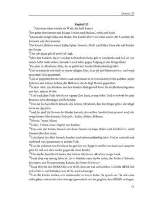 Kapitel 25
1
Abraham nahm wieder ein Weib, die hieß Ketura.
2
Die gebar ihm Simran und Joksan, Medan und Midian, Jesbak und Suah.
3
Joksan aber zeugte Saba und Dedan. Die Kinder aber von Dedan waren: die Assuriter, die
Letusiter und die Leumiter.
4
Die Kinder Midians waren: Epha, Epher, Henoch, Abida und Eldaa. Diese alle sind Kinder
der Ketura.
5
Und Abraham gab all sein Gut Isaak.
6
Aber den Kindern, die er von den Kebsweibern hatte, gab er Geschenke und ließ sie von
seinen Sohn Isaak ziehen, dieweil er noch lebte, gegen Aufgang in das Morgenland.
7
Das aber ist Abrahams Alter, das er gelebt hat: hundertfünfundsiebzig Jahre.
8
Und er nahm ab und starb in einem ruhigen Alter, da er alt und lebenssatt war, und ward
zu seinem Volk gesammelt.
9
Und es begruben ihn die Söhne Isaak und Ismael in der zwiefachen Höhle auf dem Acker
Ephrons, des Sohnes Zohars, des Hethiters, die da liegt Mamre gegenüber,
10
in dem Felde, das Abraham von den Kindern Heth gekauft hatte. Da ist Abraham begraben
mit Sara, seinem Weibe.
11
Und nach dem Tode Abrahams segnete Gott Isaak, seinen Sohn. Und er wohnte bei dem
Brunnen des Lebendigen und Sehenden.
12
Dies ist das Geschlecht Ismaels, des Sohnes Abrahams, den ihm Hagar gebar, die Magd
Saras aus Ägypten;
13
und das sind die Namen der Kinder Ismaels, davon ihre Geschlechter genannt sind: der
erstgeborene Sohn Ismaels, Nebajoth, -Kedar, Abdeel, Mibsam,
14
Misma, Duma, Massa,
15
Hadar, Thema, Jetur, Naphis und Kedma.
16
Dies sind die Kinder Ismaels mit ihren Namen in ihren Höfen und Zeltdörfern, zwölf
Fürsten über ihre Leute.
17
Und das ist das Alter Ismaels: hundert und siebenunddreißig Jahre. Und er nahm ab und
starb und ward gesammelt zu seinem Volk.
18
Und sie wohnten von Hevila an bis gen Sur vor Ägypten und bis wo man nach Assyrien
geht. Er ließ sich aber nieder gegen alle seine Brüder.
19
Dies ist das Geschlecht Isaaks, des Sohnes Abrahams: Abraham zeugte Isaak.
20
Isaak aber war vierzig Jahre alt, da er Rebekka zum Weibe nahm, die Tochter Bethuels,
des Syrers, von Mesopotamien, Labans, des Syrers Schwester.
21
Isaak aber bat den HERRN für sein Weib, denn sie war unfruchtbar. Und der HERR ließ
sich erbitten, und Rebekka, sein Weib, ward schwanger.
22
Und die Kinder stießen sich miteinander in ihrem Leibe. Da sprach sie: Da mir's also
sollte gehen, warum bin ich schwanger geworden? und sie ging hin, den HERRN zu fragen.
51
Genesis 25
 