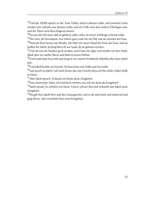 23
Und der HERR sprach zu ihr: Zwei Völker sind in deinem Leibe, und zweierlei Leute
werden sich scheiden aus deinem Leibe; und ein Volk wird dem andern Überlegen sein,
und der Ältere wird dem Jüngeren dienen.
24
Da nun die Zeit kam, daß sie gebären sollte, siehe, da waren Zwillinge in ihrem Leibe.
25
Der erste, der herauskam, war rötlich, ganz rauh wie ein Fell; und sie nannten ihn Esau.
26
Darnach kam heraus sein Bruder, der hielt mit seiner Hand die Ferse des Esau; und sie
hießen ihn Jakob. Sechzig Jahre alt war Isaak, da sie geboren wurden.
27
Und da nun die Knaben groß wurden, ward Esau ein Jäger und streifte auf dem Felde,
Jakob aber ein sanfter Mann und blieb in seinen Hütten.
28
Und Isaak hatte Esau lieb und aß gern von seinem Weidwerk; Rebekka aber hatte Jakob
lieb.
29
Und Jakob kochte ein Gericht. Da kam Esau vom Felde und war müde
30
und sprach zu Jakob: Laß mich kosten das rote Gericht; denn ich bin müde. Daher heißt
er Edom.
31
Aber Jakob sprach: Verkaufe mir heute deine Erstgeburt.
32
Esau antwortete: Siehe, ich muß doch sterben; was soll mir denn die Erstgeburt?
33
Jakob sprach: So schwöre mir heute. Und er schwur ihm und verkaufte also Jakob seine
Erstgeburt.
34
Da gab ihm Jakob Brot und das Linsengericht, und er aß und trank und stand auf und
ging davon. Also verachtete Esau seine Erstgeburt.
52
Genesis 25
 