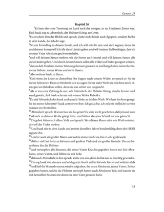 Kapitel 26
1
Es kam aber eine Teuerung ins Land nach der vorigen, so zu Abrahams Zeiten war.
Und Isaak zog zu Abimelech, der Philister König, zu Gerar.
2
Da erschien ihm der HERR und sprach: Ziehe nicht hinab nach Ägypten, sondern bleibe
in dem Lande, das ich dir sage.
3
Sei ein Fremdling in diesem Lande, und ich will mit dir sein und dich segnen; denn dir
und deinem Samen will ich alle diese Länder geben und will meinen Eid bestätigen, den ich
deinem Vater Abraham geschworen habe,
4
und will deinem Samen mehren wie die Sterne am Himmel und will deinem Samen alle
diese Länder geben. Und durch deinen Samen sollen alle Völker auf Erden gesegnet werden,
5
darum daß Abraham meiner Stimme gehorsam gewesen ist und hat gehalten meine Rechte,
meine Gebote, meine Weise und mein Gesetz.
6
Also wohnte Isaak zu Gerar.
7
Und wenn die Leute an demselben Ort fragten nach seinem Weibe, so sprach er: Sie ist
meine Schwester. Denn er fürchtete sich zu sagen: Sie ist mein Weib; sie möchten mich er-
würgen um Rebekkas willen, denn sie war schön von Angesicht.
8
Als er nun eine Zeitlang da war, sah Abimelech, der Philister König, durchs Fenster und
ward gewahr, daß Isaak scherzte mit seinem Weibe Rebekka.
9
Da rief Abimelech den Isaak und sprach: Siehe, es ist dein Weib. Wie hast du denn gesagt:
Sie ist meine Schwester? Isaak antwortete ihm: Ich gedachte, ich möchte vielleicht sterben
müssen um ihretwillen.
10
Abimelech sprach: Warum hast du das getan? Es wäre leicht geschehen, daß jemand vom
Volk sich zu deinem Weibe gelegt hätte, und hättest also eine Schuld auf uns gebracht.
11
Da gebot Abimelech allem Volk und sprach: Wer diesen Mann oder sein Weib antastet,
der soll des Todes sterben.
12
Und Isaak säte in dem Lande und erntete desselben Jahres hundertfältig; denn der HERR
segnete ihn.
13
Und er ward ein großer Mann und nahm immer mehr zu, bis er sehr groß ward,
14
daß er viel Gut hatte an kleinem und großem Vieh und ein großes Gesinde. Darum be-
neideten ihn die Philister
15
und verstopften alle Brunnen, die seines Vaters Knechte gegraben hatten zur Zeit Abra-
hams, seines Vaters, und füllten sie mit Erde;
16
daß auch Abimelech zu ihm sprach: Ziehe von uns, denn du bist uns zu mächtig geworden.
17
Da zog Isaak von dannen und schlug sein Gezelt auf im Grunde Gerar und wohnte allda
18
und ließ die Wasserbrunnen wieder aufgraben, die sie zu Abrahams, seines Vaters, Zeiten
gegraben hatten, welche die Philister verstopft hatten nach Abrahams Tod, und nannte sie
mit demselben Namen mit denen sie sein Vater genannt hatte.
53
Genesis 26
 