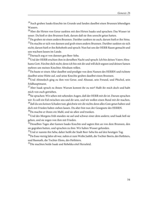 19
Auch gruben Isaaks Knechte im Grunde und fanden daselbst einen Brunnen lebendigen
Wassers.
20
Aber die Hirten von Gerar zankten mit den Hirten Isaaks und sprachen: Das Wasser ist
unser. Da hieß er den Brunnen Esek, darum daß sie ihm unrecht getan hatten.
21
Da gruben sie einen andern Brunnen. Darüber zankten sie auch, darum hieß er ihn Sitna.
22
Da machte er sich von dannen und grub einen andern Brunnen. Darüber zankten sie sich
nicht; darum hieß er ihn Rehoboth und sprach: Nun hat uns der HERR Raum gemacht und
uns wachsen lassen im Lande.
23
Darnach zog er von dannen gen Beer-Seba.
24
Und der HERR erschien ihm in derselben Nacht und sprach: Ich bin deines Vaters Abra-
hams Gott. Fürchte dich nicht; denn ich bin mit dir und will dich segnen und deinen Samen
mehren um meines Knechtes Abraham willen.
25
Da baute er einen Altar daselbst und predigte von dem Namen des HERRN und richtete
daselbst seine Hütte auf, und seine Knechte gruben daselbst einen Brunnen.
26
Und Abimelech ging zu ihm von Gerar, und Ahussat, sein Freund, und Phichol, sein
Feldhauptmann.
27
Aber Isaak sprach zu ihnen: Warum kommt ihr zu mir? Haßt ihr mich doch und habt
mich von euch getrieben.
28
Sie sprachen: Wir sehen mit sehenden Augen, daß der HERR mit dir ist. Darum sprachen
wir: Es soll ein Eid zwischen uns und dir sein, und wir wollen einen Bund mit dir machen,
29
daß du uns keinen Schaden tust, gleichwie wir dir nichts denn alles Gute getan haben und
dich mit Frieden haben ziehen lassen. Du aber bist nun der Gesegnete des HERRN.
30
Da machte er ihnen ein Mahl, und sie aßen und tranken.
31
Und des Morgens früh standen sie auf und schwur einer dem andern; und Isaak ließ sie
gehen, und sie zogen von ihm mit Frieden.
32
Desselben Tages aber kamen Isaaks Knechte und sagten ihm an von dem Brunnen, den
sie gegraben hatten, und sprachen zu ihm: Wir haben Wasser gefunden.
33
Und er nannte ihn Seba; daher heißt die Stadt Beer-Seba bis auf den heutigen Tag.
34
Da Esau vierzig Jahre alt war, nahm er zum Weibe Judith, die Tochter Beeris, des Hethiters,
und Basmath, die Tochter Elons, des Hethiters.
35
Die machten beide Isaak und Rebekka eitel Herzeleid.
54
Genesis 26
 