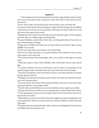 Kapitel 27
1
Und es begab sich, da Isaak alt war geworden und seine Augen dunkel wurden zu sehen,
rief er Esau, seinen älteren Sohn, und sprach zu ihm: Mein Sohn! Er aber antwortete ihm:
Hier bin ich.
2
Und er sprach: Siehe, ich bin alt geworden und weiß nicht, wann ich sterben soll.
3
So nimm nun dein Geräte, Köcher und Bogen, und geh aufs Feld und fange mir ein Wildbret
4
und mache mir ein Essen, wie ich's gern habe, und bringe mir's herein, daß ich esse, daß
dich meine Seele segne, ehe ich sterbe.
5
Rebekka aber hörte solche Worte, die Isaak zu seinem Sohn Esau sagte. Und Esau ging hin
aufs Feld, daß er ein Wildbret jagte und heimbrächte.
6
Da sprach Rebekka zu Jakob, ihrem Sohn: Siehe, ich habe gehört deinen Vater reden mit
Esau, deinem Bruder, und sagen:
7
Bringe mir ein Wildbret und mache mir ein Essen, daß ich esse und dich segne vor dem
HERRN, ehe ich sterbe.
8
So höre nun, mein Sohn, meine Stimme, was ich dich heiße.
9
Gehe hin zur Herde und hole mir zwei gute Böcklein, daß ich deinem Vater ein Essen
davon mache, wie er's gerne hat.
10
Das sollst du deinem Vater hineintragen, daß er esse, auf daß er dich segne vor seinem
Tode.
11
Jakob aber sprach zu seiner Mutter Rebekka: Siehe, mein Bruder Esau ist rauh, und ich
glatt;
12
so möchte vielleicht mein Vater mich betasten, und ich würde vor ihm geachtet, als ob
ich ihn betrügen wollte, und brächte über mich einen Fluch und nicht einen Segen.
13
Da sprach seine Mutter zu ihm: Der Fluch sei auf mir, mein Sohn; gehorche nur meiner
Stimme, gehe und hole mir.
14
Da ging er hin und holte und brachte es seiner Mutter. Da machte seine Mutter ein Essen,
wie es sein Vater gern hatte,
15
und nahm Esaus, ihres älteren Sohnes, köstliche Kleider, die sie bei sich im Hause hatte,
und zog sie Jakob an, ihrem jüngeren Sohn;
16
aber die Felle von den Böcklein tat sie um seine Hände, und wo er glatt war am Halse,
17
und gab also das Essen mit Brot, wie sie es gemacht hatte, in Jakobs Hand, ihres Sohnes.
18
Und er ging hinein zu seinem Vater und sprach: Mein Vater! Er antwortete: Hier bin ich.
Wer bist du, mein Sohn?
19
Jakob sprach zu seinem Vater: Ich bin Esau, dein erstgeborener Sohn; ich habe getan, wie
du mir gesagt hast. Steh auf, setze dich und iß von meinem Wildbret, auf daß mich deine
Seele segne.
20
Isaak aber sprach zu seinem Sohn: Mein Sohn, wie hast du so bald gefunden? Er antwortete:
Der HERR, dein Gott, bescherte mir's.
55
Genesis 27
 