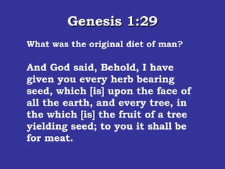 Genesis 1:29 What was the original diet of man? And God said, Behold, I have given you every herb bearing seed, which [is] upon the face of all the earth, and every tree, in the which [is] the fruit of a tree yielding seed; to you it shall be for meat.  