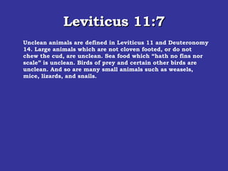Leviticus 11:7 Unclean animals are defined in Leviticus 11 and Deuteronomy 14. Large animals which are not cloven footed, or do not chew the cud, are unclean. Sea food which “hath no fins nor scale” is unclean. Birds of prey and certain other birds are unclean. And so are many small animals such as weasels, mice, lizards, and snails. 