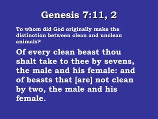 Genesis 7:11, 2 To whom did God originally make the distinction between clean and unclean animals? In the six hundredth year of Noah's life, in the second month, the seventeenth day of the month, the same day were all the fountains of the great deep broken up, and the windows of heaven were opened.  Of every clean beast thou shalt take to thee by sevens, the male and his female: and of beasts that [are] not clean by two, the male and his female.  